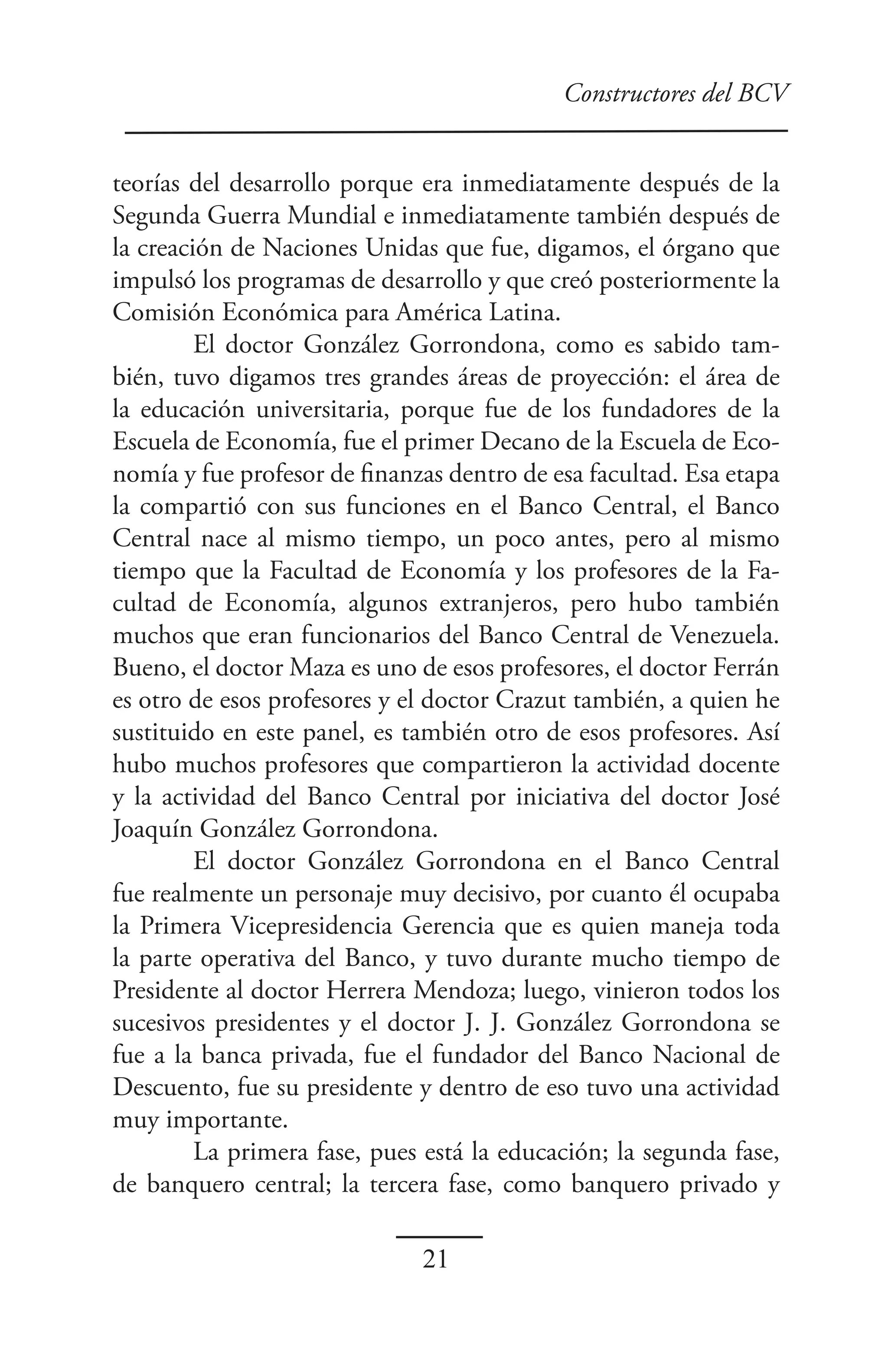 Constructores del BCV


teorías del desarrollo porque era inmediatamente después de la
Segunda Guerra Mundial e inmediatamente también después de
la creación de Naciones Unidas que fue, digamos, el órgano que
impulsó los programas de desarrollo y que creó posteriormente la
Comisión Económica para América Latina.
         El doctor González Gorrondona, como es sabido tam-
bién, tuvo digamos tres grandes áreas de proyección: el área de
la educación universitaria, porque fue de los fundadores de la
Escuela de Economía, fue el primer Decano de la Escuela de Eco-
nomía y fue profesor de finanzas dentro de esa facultad. Esa etapa
la compartió con sus funciones en el Banco Central, el Banco
Central nace al mismo tiempo, un poco antes, pero al mismo
tiempo que la Facultad de Economía y los profesores de la Fa-
cultad de Economía, algunos extranjeros, pero hubo también
muchos que eran funcionarios del Banco Central de Venezuela.
Bueno, el doctor Maza es uno de esos profesores, el doctor Ferrán
es otro de esos profesores y el doctor Crazut también, a quien he
sustituido en este panel, es también otro de esos profesores. Así
hubo muchos profesores que compartieron la actividad docente
y la actividad del Banco Central por iniciativa del doctor José
Joaquín González Gorrondona.
         El doctor González Gorrondona en el Banco Central
fue realmente un personaje muy decisivo, por cuanto él ocupaba
la Primera Vicepresidencia Gerencia que es quien maneja toda
la parte operativa del Banco, y tuvo durante mucho tiempo de
Presidente al doctor Herrera Mendoza; luego, vinieron todos los
sucesivos presidentes y el doctor J. J. González Gorrondona se
fue a la banca privada, fue el fundador del Banco Nacional de
Descuento, fue su presidente y dentro de eso tuvo una actividad
muy importante.
         La primera fase, pues está la educación; la segunda fase,
de banquero central; la tercera fase, como banquero privado y

                              21
 