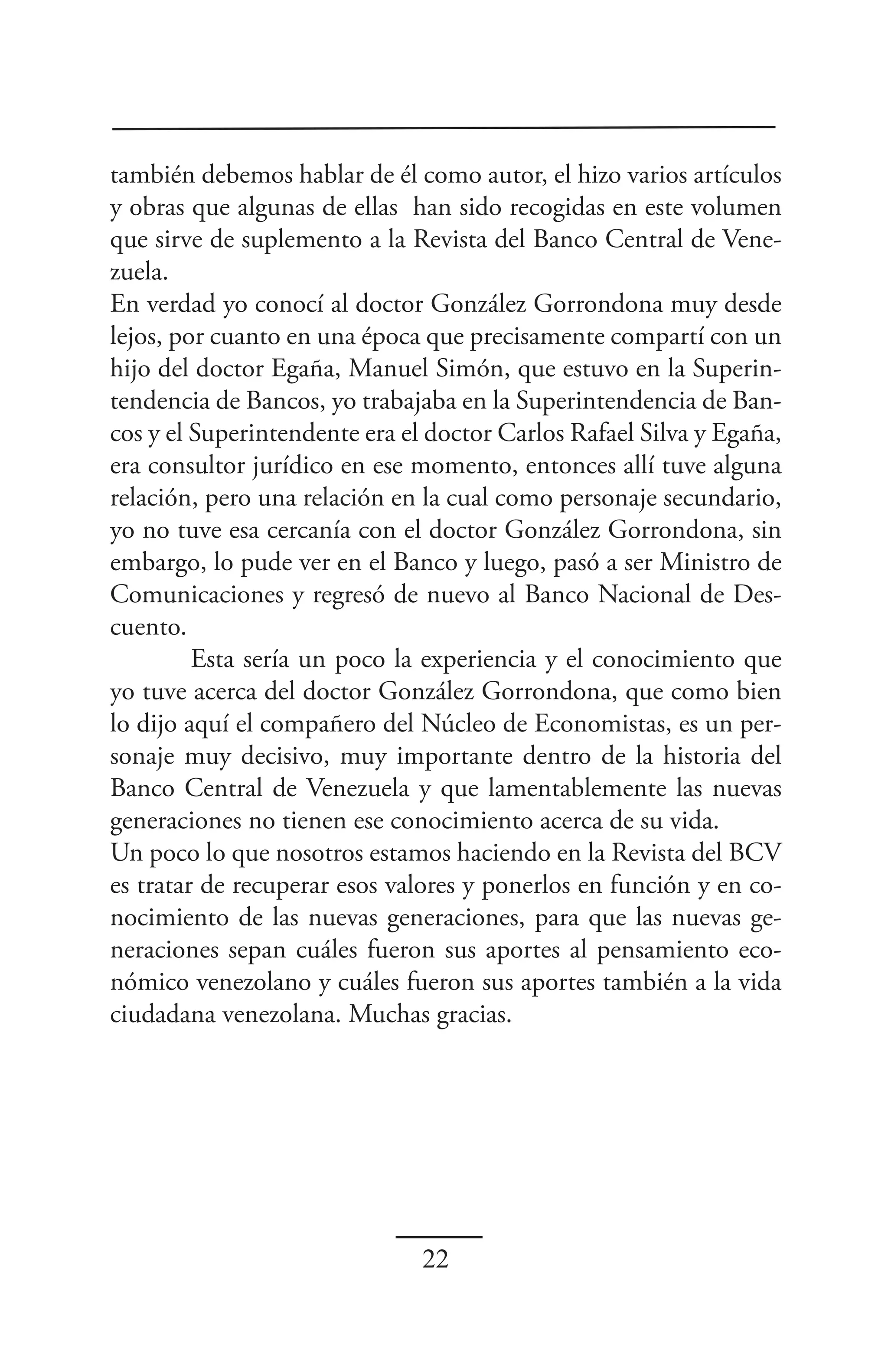 también debemos hablar de él como autor, el hizo varios artículos
y obras que algunas de ellas han sido recogidas en este volumen
que sirve de suplemento a la Revista del Banco Central de Vene-
zuela.
En verdad yo conocí al doctor González Gorrondona muy desde
lejos, por cuanto en una época que precisamente compartí con un
hijo del doctor Egaña, Manuel Simón, que estuvo en la Superin-
tendencia de Bancos, yo trabajaba en la Superintendencia de Ban-
cos y el Superintendente era el doctor Carlos Rafael Silva y Egaña,
era consultor jurídico en ese momento, entonces allí tuve alguna
relación, pero una relación en la cual como personaje secundario,
yo no tuve esa cercanía con el doctor González Gorrondona, sin
embargo, lo pude ver en el Banco y luego, pasó a ser Ministro de
Comunicaciones y regresó de nuevo al Banco Nacional de Des-
cuento.
         Esta sería un poco la experiencia y el conocimiento que
yo tuve acerca del doctor González Gorrondona, que como bien
lo dijo aquí el compañero del Núcleo de Economistas, es un per-
sonaje muy decisivo, muy importante dentro de la historia del
Banco Central de Venezuela y que lamentablemente las nuevas
generaciones no tienen ese conocimiento acerca de su vida.
Un poco lo que nosotros estamos haciendo en la Revista del BCV
es tratar de recuperar esos valores y ponerlos en función y en co-
nocimiento de las nuevas generaciones, para que las nuevas ge-
neraciones sepan cuáles fueron sus aportes al pensamiento eco-
nómico venezolano y cuáles fueron sus aportes también a la vida
ciudadana venezolana. Muchas gracias.




                               22
 