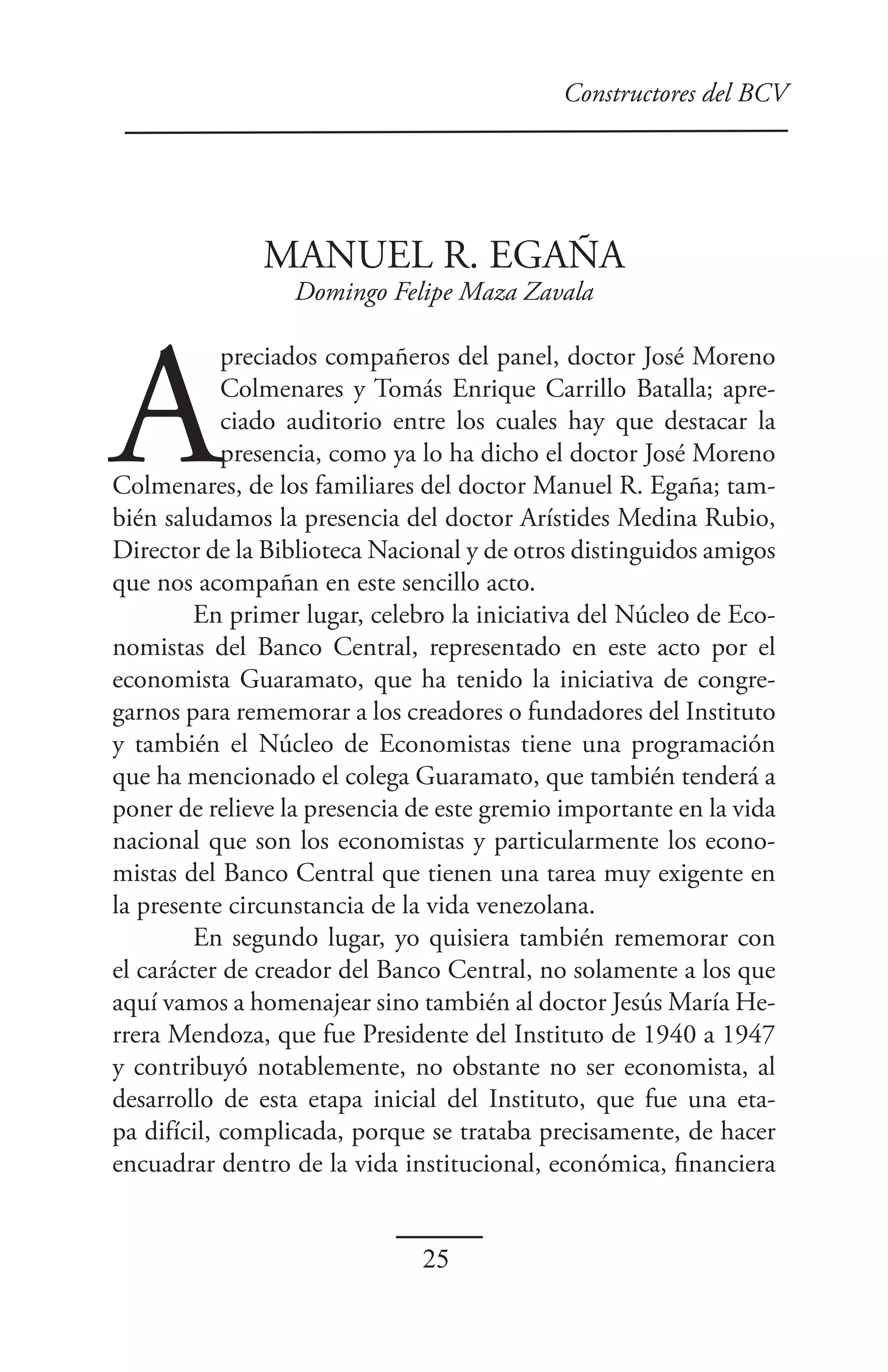 Constructores del BCV




               MANUEL R. EGAÑA
                  Domingo Felipe Maza Zavala




A
            preciados compañeros del panel, doctor José Moreno
            Colmenares y Tomás Enrique Carrillo Batalla; apre-
            ciado auditorio entre los cuales hay que destacar la
            presencia, como ya lo ha dicho el doctor José Moreno
Colmenares, de los familiares del doctor Manuel R. Egaña; tam-
bién saludamos la presencia del doctor Arístides Medina Rubio,
Director de la Biblioteca Nacional y de otros distinguidos amigos
que nos acompañan en este sencillo acto.
         En primer lugar, celebro la iniciativa del Núcleo de Eco-
nomistas del Banco Central, representado en este acto por el
economista Guaramato, que ha tenido la iniciativa de congre-
garnos para rememorar a los creadores o fundadores del Instituto
y también el Núcleo de Economistas tiene una programación
que ha mencionado el colega Guaramato, que también tenderá a
poner de relieve la presencia de este gremio importante en la vida
nacional que son los economistas y particularmente los econo-
mistas del Banco Central que tienen una tarea muy exigente en
la presente circunstancia de la vida venezolana.
         En segundo lugar, yo quisiera también rememorar con
el carácter de creador del Banco Central, no solamente a los que
aquí vamos a homenajear sino también al doctor Jesús María He-
rrera Mendoza, que fue Presidente del Instituto de 1940 a 1947
y contribuyó notablemente, no obstante no ser economista, al
desarrollo de esta etapa inicial del Instituto, que fue una eta-
pa difícil, complicada, porque se trataba precisamente, de hacer
encuadrar dentro de la vida institucional, económica, financiera


                              25
 