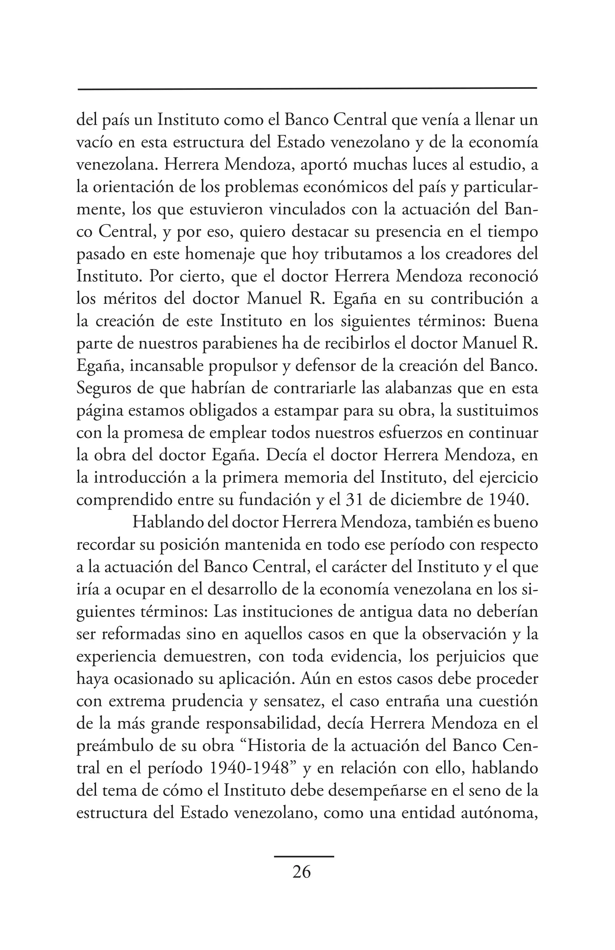 del país un Instituto como el Banco Central que venía a llenar un
vacío en esta estructura del Estado venezolano y de la economía
venezolana. Herrera Mendoza, aportó muchas luces al estudio, a
la orientación de los problemas económicos del país y particular-
mente, los que estuvieron vinculados con la actuación del Ban-
co Central, y por eso, quiero destacar su presencia en el tiempo
pasado en este homenaje que hoy tributamos a los creadores del
Instituto. Por cierto, que el doctor Herrera Mendoza reconoció
los méritos del doctor Manuel R. Egaña en su contribución a
la creación de este Instituto en los siguientes términos: Buena
parte de nuestros parabienes ha de recibirlos el doctor Manuel R.
Egaña, incansable propulsor y defensor de la creación del Banco.
Seguros de que habrían de contrariarle las alabanzas que en esta
página estamos obligados a estampar para su obra, la sustituimos
con la promesa de emplear todos nuestros esfuerzos en continuar
la obra del doctor Egaña. Decía el doctor Herrera Mendoza, en
la introducción a la primera memoria del Instituto, del ejercicio
comprendido entre su fundación y el 31 de diciembre de 1940.
         Hablando del doctor Herrera Mendoza, también es bueno
recordar su posición mantenida en todo ese período con respecto
a la actuación del Banco Central, el carácter del Instituto y el que
iría a ocupar en el desarrollo de la economía venezolana en los si-
guientes términos: Las instituciones de antigua data no deberían
ser reformadas sino en aquellos casos en que la observación y la
experiencia demuestren, con toda evidencia, los perjuicios que
haya ocasionado su aplicación. Aún en estos casos debe proceder
con extrema prudencia y sensatez, el caso entraña una cuestión
de la más grande responsabilidad, decía Herrera Mendoza en el
preámbulo de su obra “Historia de la actuación del Banco Cen-
tral en el período 1940-1948” y en relación con ello, hablando
del tema de cómo el Instituto debe desempeñarse en el seno de la
estructura del Estado venezolano, como una entidad autónoma,


                               26
 