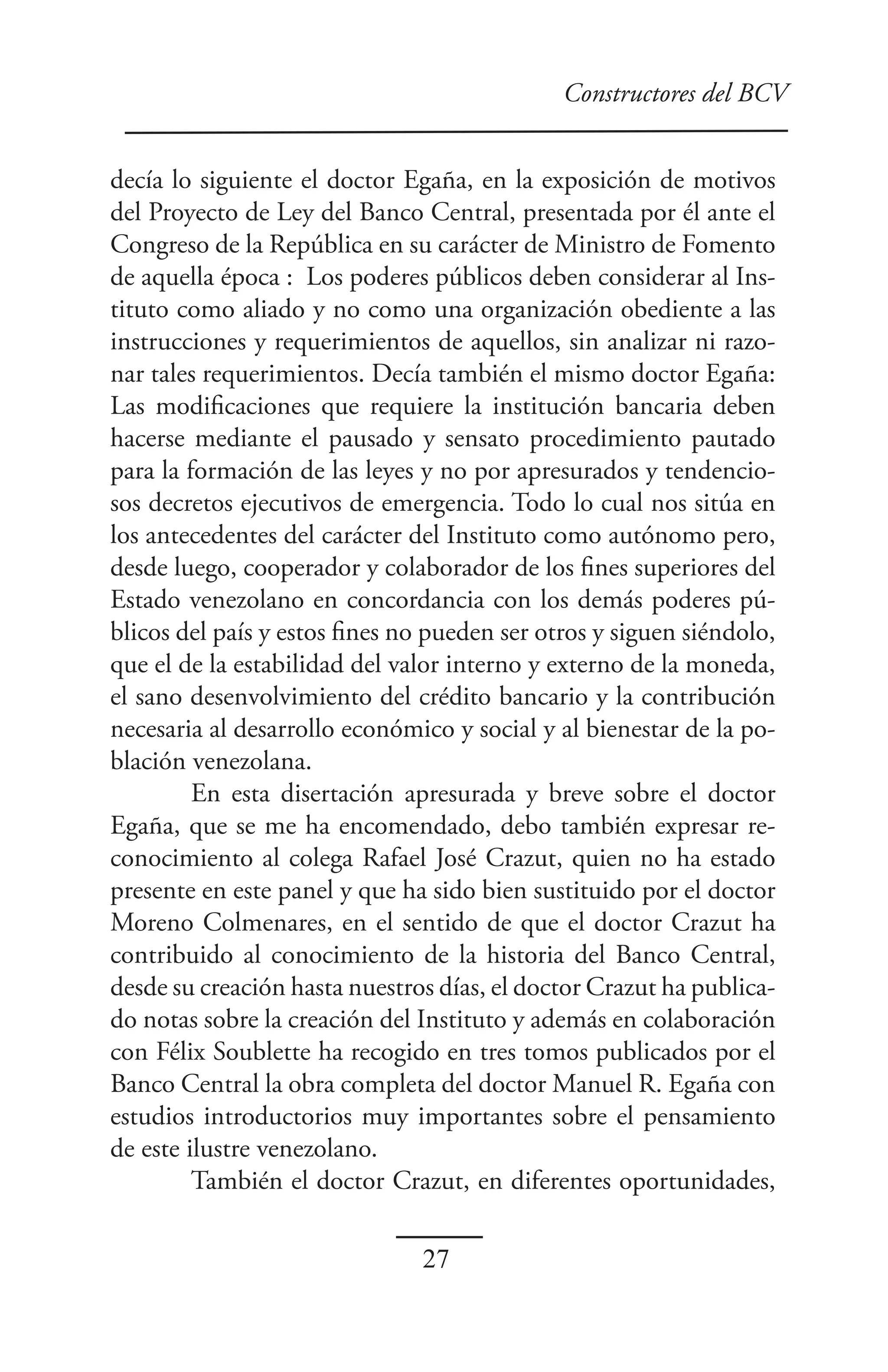 Constructores del BCV


decía lo siguiente el doctor Egaña, en la exposición de motivos
del Proyecto de Ley del Banco Central, presentada por él ante el
Congreso de la República en su carácter de Ministro de Fomento
de aquella época : Los poderes públicos deben considerar al Ins-
tituto como aliado y no como una organización obediente a las
instrucciones y requerimientos de aquellos, sin analizar ni razo-
nar tales requerimientos. Decía también el mismo doctor Egaña:
Las modificaciones que requiere la institución bancaria deben
hacerse mediante el pausado y sensato procedimiento pautado
para la formación de las leyes y no por apresurados y tendencio-
sos decretos ejecutivos de emergencia. Todo lo cual nos sitúa en
los antecedentes del carácter del Instituto como autónomo pero,
desde luego, cooperador y colaborador de los fines superiores del
Estado venezolano en concordancia con los demás poderes pú-
blicos del país y estos fines no pueden ser otros y siguen siéndolo,
que el de la estabilidad del valor interno y externo de la moneda,
el sano desenvolvimiento del crédito bancario y la contribución
necesaria al desarrollo económico y social y al bienestar de la po-
blación venezolana.
         En esta disertación apresurada y breve sobre el doctor
Egaña, que se me ha encomendado, debo también expresar re-
conocimiento al colega Rafael José Crazut, quien no ha estado
presente en este panel y que ha sido bien sustituido por el doctor
Moreno Colmenares, en el sentido de que el doctor Crazut ha
contribuido al conocimiento de la historia del Banco Central,
desde su creación hasta nuestros días, el doctor Crazut ha publica-
do notas sobre la creación del Instituto y además en colaboración
con Félix Soublette ha recogido en tres tomos publicados por el
Banco Central la obra completa del doctor Manuel R. Egaña con
estudios introductorios muy importantes sobre el pensamiento
de este ilustre venezolano.
         También el doctor Crazut, en diferentes oportunidades,

                               27
 