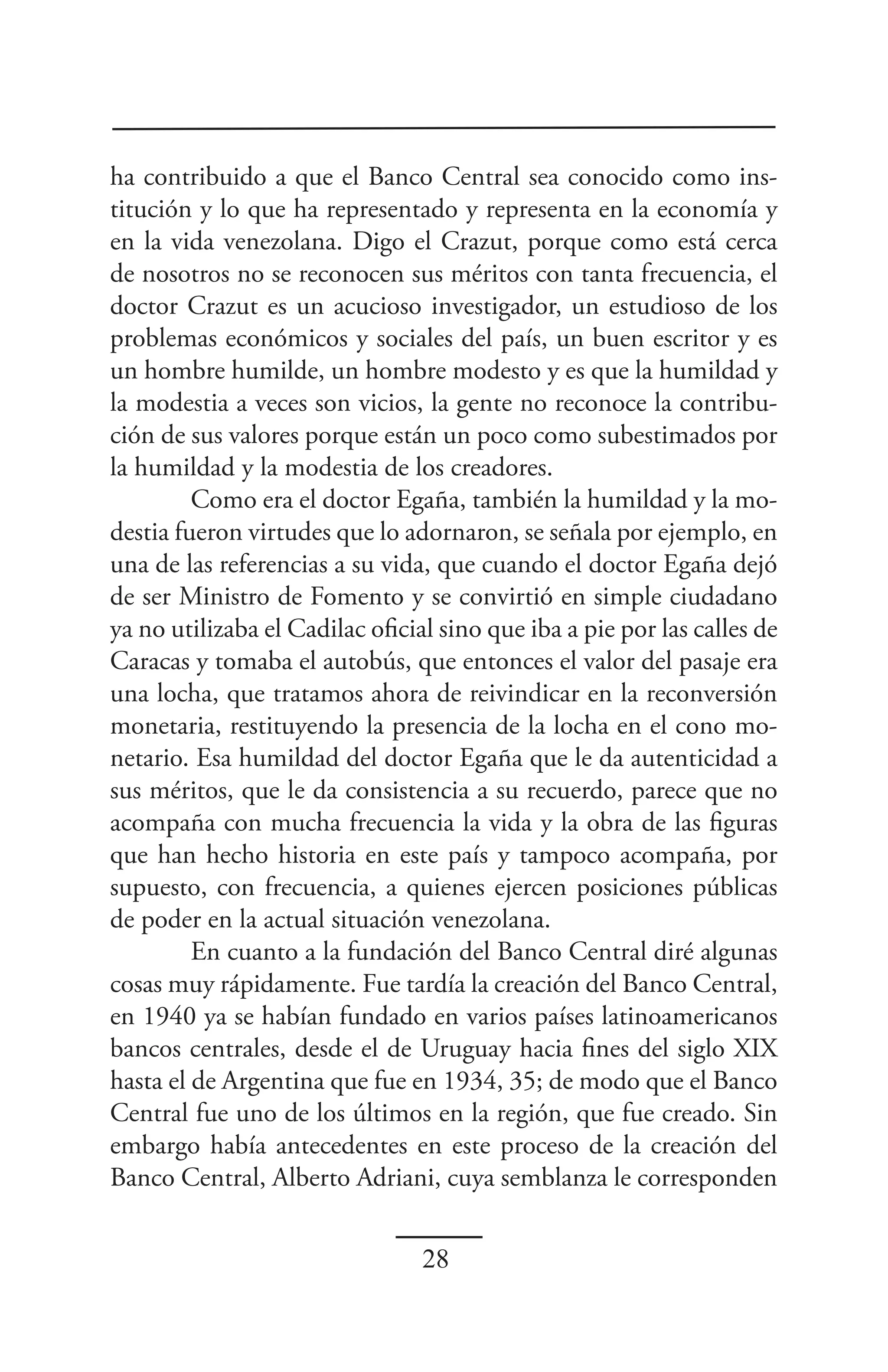 ha contribuido a que el Banco Central sea conocido como ins-
titución y lo que ha representado y representa en la economía y
en la vida venezolana. Digo el Crazut, porque como está cerca
de nosotros no se reconocen sus méritos con tanta frecuencia, el
doctor Crazut es un acucioso investigador, un estudioso de los
problemas económicos y sociales del país, un buen escritor y es
un hombre humilde, un hombre modesto y es que la humildad y
la modestia a veces son vicios, la gente no reconoce la contribu-
ción de sus valores porque están un poco como subestimados por
la humildad y la modestia de los creadores.
         Como era el doctor Egaña, también la humildad y la mo-
destia fueron virtudes que lo adornaron, se señala por ejemplo, en
una de las referencias a su vida, que cuando el doctor Egaña dejó
de ser Ministro de Fomento y se convirtió en simple ciudadano
ya no utilizaba el Cadilac oficial sino que iba a pie por las calles de
Caracas y tomaba el autobús, que entonces el valor del pasaje era
una locha, que tratamos ahora de reivindicar en la reconversión
monetaria, restituyendo la presencia de la locha en el cono mo-
netario. Esa humildad del doctor Egaña que le da autenticidad a
sus méritos, que le da consistencia a su recuerdo, parece que no
acompaña con mucha frecuencia la vida y la obra de las figuras
que han hecho historia en este país y tampoco acompaña, por
supuesto, con frecuencia, a quienes ejercen posiciones públicas
de poder en la actual situación venezolana.
         En cuanto a la fundación del Banco Central diré algunas
cosas muy rápidamente. Fue tardía la creación del Banco Central,
en 1940 ya se habían fundado en varios países latinoamericanos
bancos centrales, desde el de Uruguay hacia fines del siglo XIX
hasta el de Argentina que fue en 1934, 35; de modo que el Banco
Central fue uno de los últimos en la región, que fue creado. Sin
embargo había antecedentes en este proceso de la creación del
Banco Central, Alberto Adriani, cuya semblanza le corresponden


                                 28
 