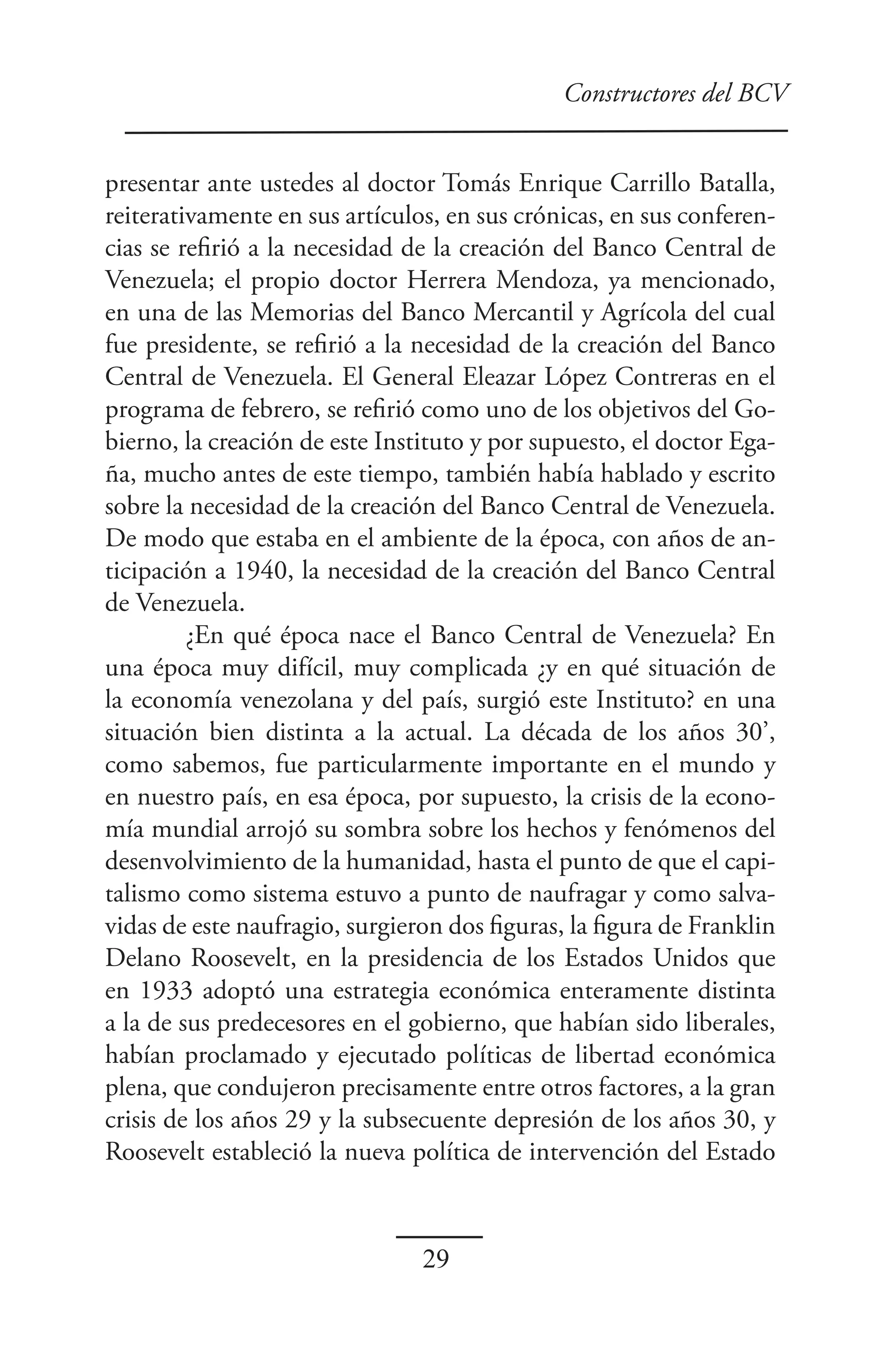 Constructores del BCV


presentar ante ustedes al doctor Tomás Enrique Carrillo Batalla,
reiterativamente en sus artículos, en sus crónicas, en sus conferen-
cias se refirió a la necesidad de la creación del Banco Central de
Venezuela; el propio doctor Herrera Mendoza, ya mencionado,
en una de las Memorias del Banco Mercantil y Agrícola del cual
fue presidente, se refirió a la necesidad de la creación del Banco
Central de Venezuela. El General Eleazar López Contreras en el
programa de febrero, se refirió como uno de los objetivos del Go-
bierno, la creación de este Instituto y por supuesto, el doctor Ega-
ña, mucho antes de este tiempo, también había hablado y escrito
sobre la necesidad de la creación del Banco Central de Venezuela.
De modo que estaba en el ambiente de la época, con años de an-
ticipación a 1940, la necesidad de la creación del Banco Central
de Venezuela.
         ¿En qué época nace el Banco Central de Venezuela? En
una época muy difícil, muy complicada ¿y en qué situación de
la economía venezolana y del país, surgió este Instituto? en una
situación bien distinta a la actual. La década de los años 30’,
como sabemos, fue particularmente importante en el mundo y
en nuestro país, en esa época, por supuesto, la crisis de la econo-
mía mundial arrojó su sombra sobre los hechos y fenómenos del
desenvolvimiento de la humanidad, hasta el punto de que el capi-
talismo como sistema estuvo a punto de naufragar y como salva-
vidas de este naufragio, surgieron dos figuras, la figura de Franklin
Delano Roosevelt, en la presidencia de los Estados Unidos que
en 1933 adoptó una estrategia económica enteramente distinta
a la de sus predecesores en el gobierno, que habían sido liberales,
habían proclamado y ejecutado políticas de libertad económica
plena, que condujeron precisamente entre otros factores, a la gran
crisis de los años 29 y la subsecuente depresión de los años 30, y
Roosevelt estableció la nueva política de intervención del Estado



                                29
 