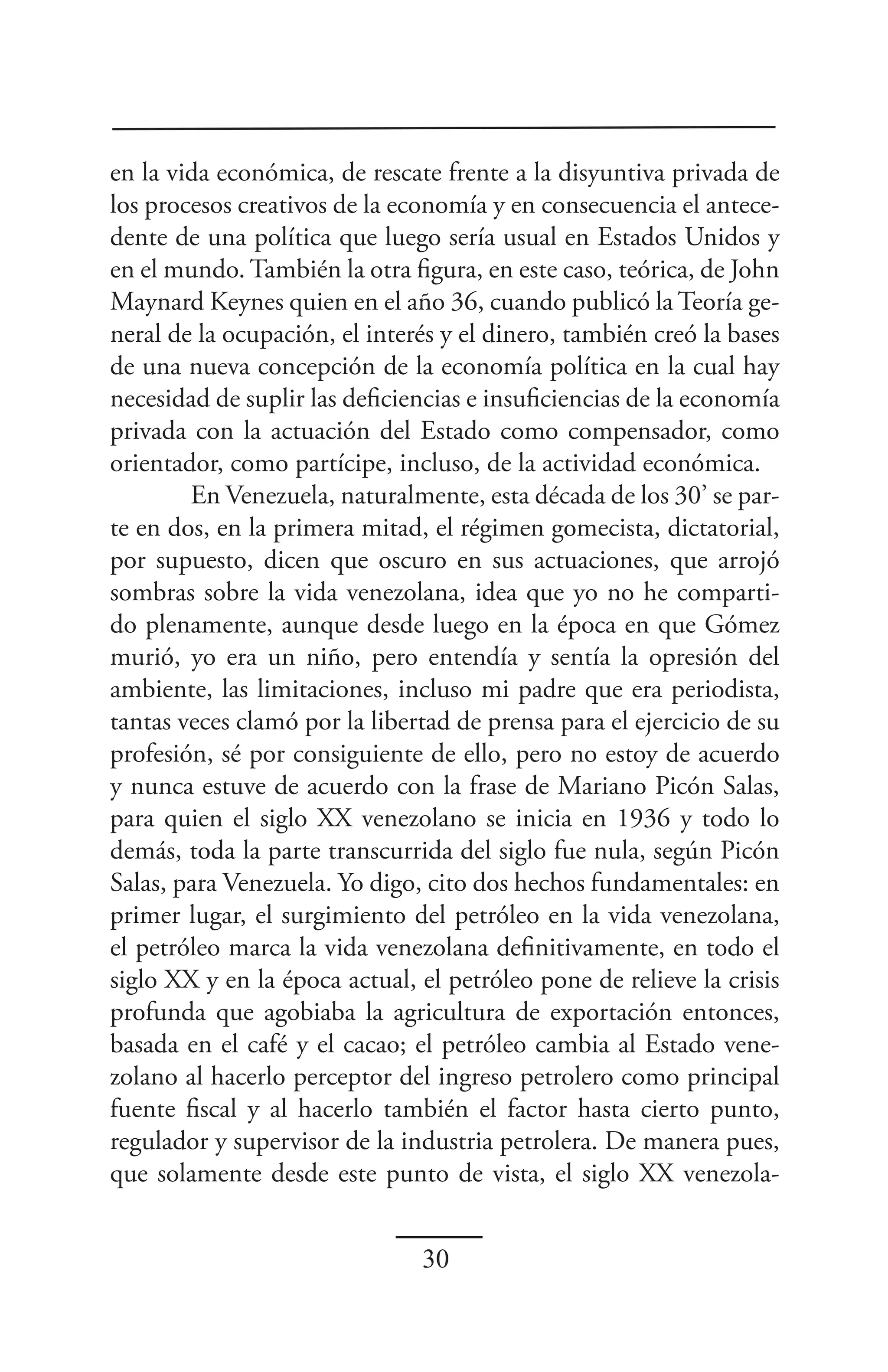 en la vida económica, de rescate frente a la disyuntiva privada de
los procesos creativos de la economía y en consecuencia el antece-
dente de una política que luego sería usual en Estados Unidos y
en el mundo. También la otra figura, en este caso, teórica, de John
Maynard Keynes quien en el año 36, cuando publicó la Teoría ge-
neral de la ocupación, el interés y el dinero, también creó la bases
de una nueva concepción de la economía política en la cual hay
necesidad de suplir las deficiencias e insuficiencias de la economía
privada con la actuación del Estado como compensador, como
orientador, como partícipe, incluso, de la actividad económica.
        En Venezuela, naturalmente, esta década de los 30’ se par-
te en dos, en la primera mitad, el régimen gomecista, dictatorial,
por supuesto, dicen que oscuro en sus actuaciones, que arrojó
sombras sobre la vida venezolana, idea que yo no he comparti-
do plenamente, aunque desde luego en la época en que Gómez
murió, yo era un niño, pero entendía y sentía la opresión del
ambiente, las limitaciones, incluso mi padre que era periodista,
tantas veces clamó por la libertad de prensa para el ejercicio de su
profesión, sé por consiguiente de ello, pero no estoy de acuerdo
y nunca estuve de acuerdo con la frase de Mariano Picón Salas,
para quien el siglo XX venezolano se inicia en 1936 y todo lo
demás, toda la parte transcurrida del siglo fue nula, según Picón
Salas, para Venezuela. Yo digo, cito dos hechos fundamentales: en
primer lugar, el surgimiento del petróleo en la vida venezolana,
el petróleo marca la vida venezolana definitivamente, en todo el
siglo XX y en la época actual, el petróleo pone de relieve la crisis
profunda que agobiaba la agricultura de exportación entonces,
basada en el café y el cacao; el petróleo cambia al Estado vene-
zolano al hacerlo perceptor del ingreso petrolero como principal
fuente fiscal y al hacerlo también el factor hasta cierto punto,
regulador y supervisor de la industria petrolera. De manera pues,
que solamente desde este punto de vista, el siglo XX venezola-


                               30
 