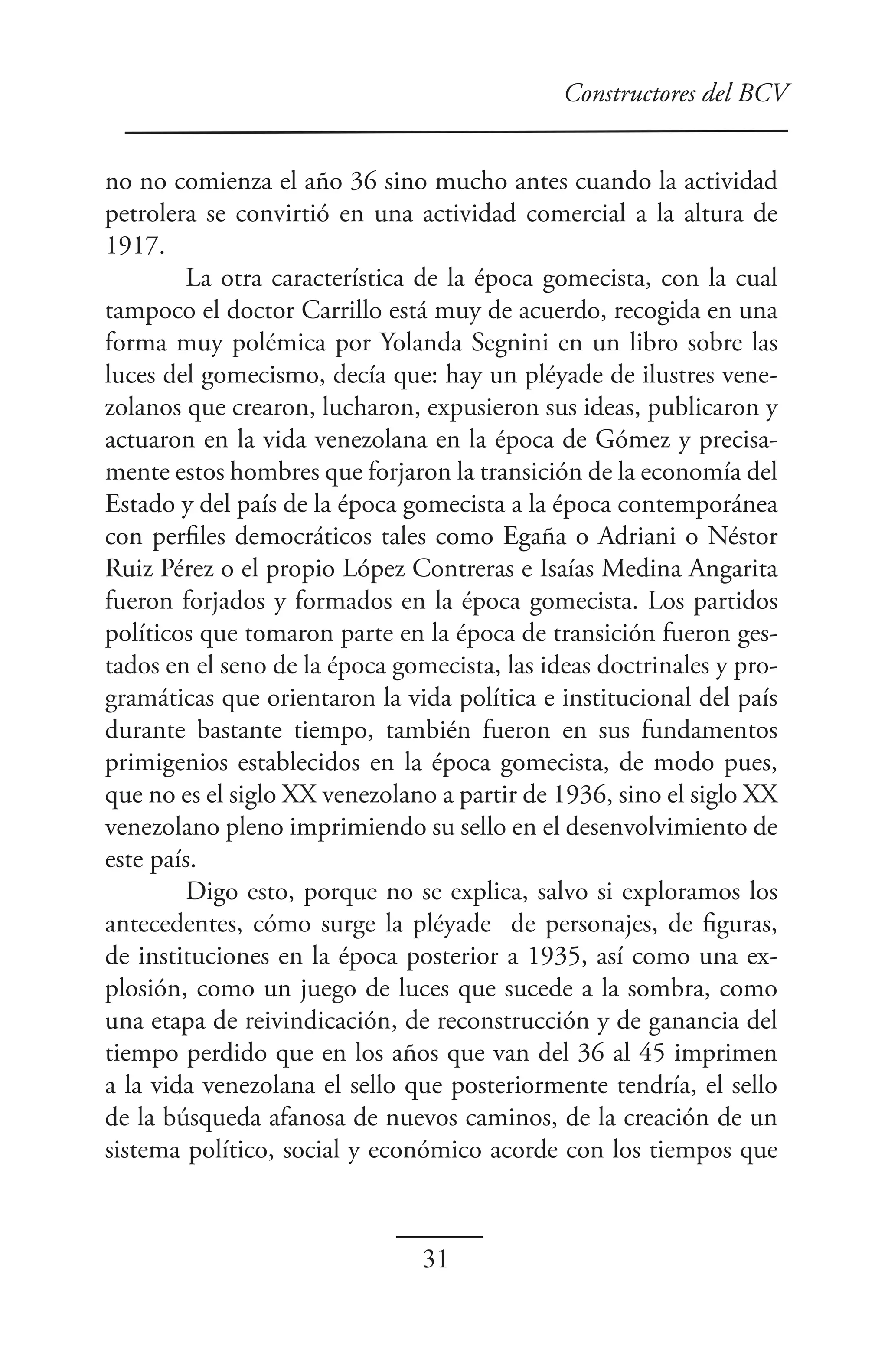 Constructores del BCV


no no comienza el año 36 sino mucho antes cuando la actividad
petrolera se convirtió en una actividad comercial a la altura de
1917.
        La otra característica de la época gomecista, con la cual
tampoco el doctor Carrillo está muy de acuerdo, recogida en una
forma muy polémica por Yolanda Segnini en un libro sobre las
luces del gomecismo, decía que: hay un pléyade de ilustres vene-
zolanos que crearon, lucharon, expusieron sus ideas, publicaron y
actuaron en la vida venezolana en la época de Gómez y precisa-
mente estos hombres que forjaron la transición de la economía del
Estado y del país de la época gomecista a la época contemporánea
con perfiles democráticos tales como Egaña o Adriani o Néstor
Ruiz Pérez o el propio López Contreras e Isaías Medina Angarita
fueron forjados y formados en la época gomecista. Los partidos
políticos que tomaron parte en la época de transición fueron ges-
tados en el seno de la época gomecista, las ideas doctrinales y pro-
gramáticas que orientaron la vida política e institucional del país
durante bastante tiempo, también fueron en sus fundamentos
primigenios establecidos en la época gomecista, de modo pues,
que no es el siglo XX venezolano a partir de 1936, sino el siglo XX
venezolano pleno imprimiendo su sello en el desenvolvimiento de
este país.
        Digo esto, porque no se explica, salvo si exploramos los
antecedentes, cómo surge la pléyade de personajes, de figuras,
de instituciones en la época posterior a 1935, así como una ex-
plosión, como un juego de luces que sucede a la sombra, como
una etapa de reivindicación, de reconstrucción y de ganancia del
tiempo perdido que en los años que van del 36 al 45 imprimen
a la vida venezolana el sello que posteriormente tendría, el sello
de la búsqueda afanosa de nuevos caminos, de la creación de un
sistema político, social y económico acorde con los tiempos que



                                31
 