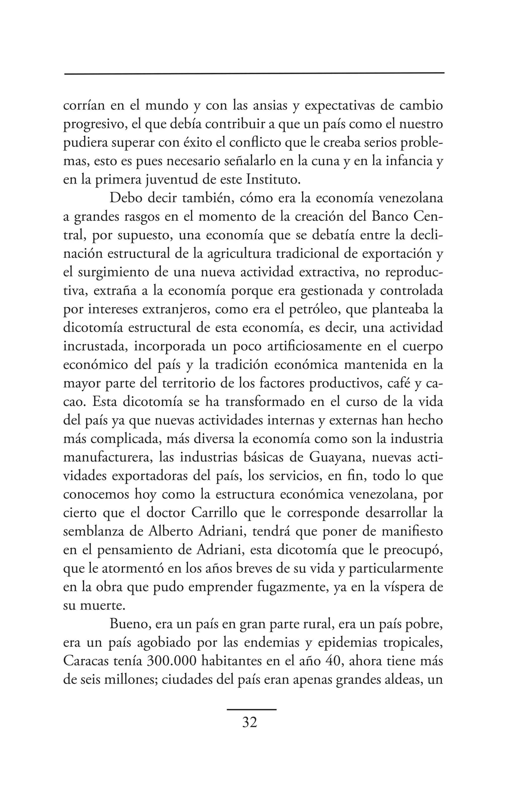 corrían en el mundo y con las ansias y expectativas de cambio
progresivo, el que debía contribuir a que un país como el nuestro
pudiera superar con éxito el conflicto que le creaba serios proble-
mas, esto es pues necesario señalarlo en la cuna y en la infancia y
en la primera juventud de este Instituto.
         Debo decir también, cómo era la economía venezolana
a grandes rasgos en el momento de la creación del Banco Cen-
tral, por supuesto, una economía que se debatía entre la decli-
nación estructural de la agricultura tradicional de exportación y
el surgimiento de una nueva actividad extractiva, no reproduc-
tiva, extraña a la economía porque era gestionada y controlada
por intereses extranjeros, como era el petróleo, que planteaba la
dicotomía estructural de esta economía, es decir, una actividad
incrustada, incorporada un poco artificiosamente en el cuerpo
económico del país y la tradición económica mantenida en la
mayor parte del territorio de los factores productivos, café y ca-
cao. Esta dicotomía se ha transformado en el curso de la vida
del país ya que nuevas actividades internas y externas han hecho
más complicada, más diversa la economía como son la industria
manufacturera, las industrias básicas de Guayana, nuevas acti-
vidades exportadoras del país, los servicios, en fin, todo lo que
conocemos hoy como la estructura económica venezolana, por
cierto que el doctor Carrillo que le corresponde desarrollar la
semblanza de Alberto Adriani, tendrá que poner de manifiesto
en el pensamiento de Adriani, esta dicotomía que le preocupó,
que le atormentó en los años breves de su vida y particularmente
en la obra que pudo emprender fugazmente, ya en la víspera de
su muerte.
         Bueno, era un país en gran parte rural, era un país pobre,
era un país agobiado por las endemias y epidemias tropicales,
Caracas tenía 300.000 habitantes en el año 40, ahora tiene más
de seis millones; ciudades del país eran apenas grandes aldeas, un

                               32
 