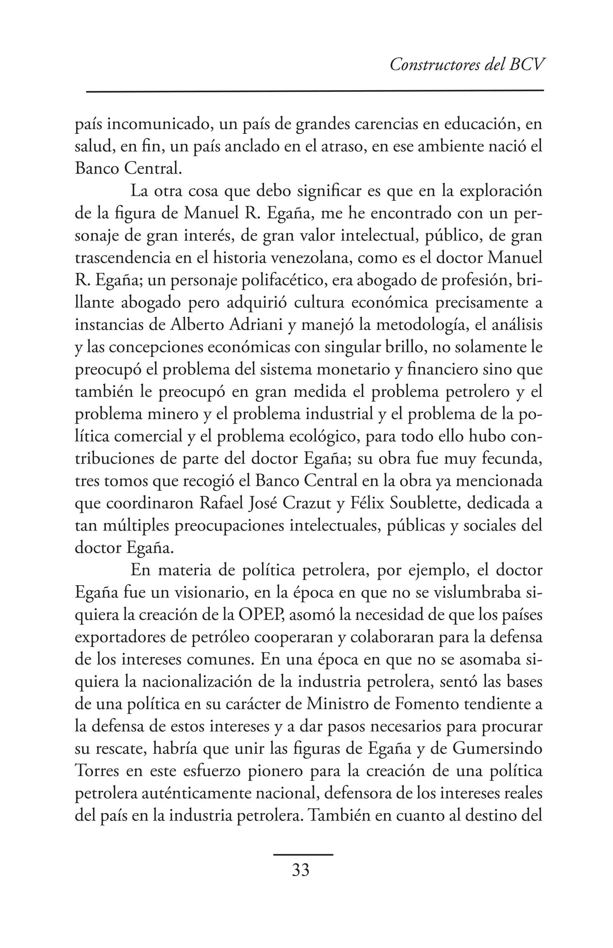 Constructores del BCV


país incomunicado, un país de grandes carencias en educación, en
salud, en fin, un país anclado en el atraso, en ese ambiente nació el
Banco Central.
         La otra cosa que debo significar es que en la exploración
de la figura de Manuel R. Egaña, me he encontrado con un per-
sonaje de gran interés, de gran valor intelectual, público, de gran
trascendencia en el historia venezolana, como es el doctor Manuel
R. Egaña; un personaje polifacético, era abogado de profesión, bri-
llante abogado pero adquirió cultura económica precisamente a
instancias de Alberto Adriani y manejó la metodología, el análisis
y las concepciones económicas con singular brillo, no solamente le
preocupó el problema del sistema monetario y financiero sino que
también le preocupó en gran medida el problema petrolero y el
problema minero y el problema industrial y el problema de la po-
lítica comercial y el problema ecológico, para todo ello hubo con-
tribuciones de parte del doctor Egaña; su obra fue muy fecunda,
tres tomos que recogió el Banco Central en la obra ya mencionada
que coordinaron Rafael José Crazut y Félix Soublette, dedicada a
tan múltiples preocupaciones intelectuales, públicas y sociales del
doctor Egaña.
         En materia de política petrolera, por ejemplo, el doctor
Egaña fue un visionario, en la época en que no se vislumbraba si-
quiera la creación de la OPEP, asomó la necesidad de que los países
exportadores de petróleo cooperaran y colaboraran para la defensa
de los intereses comunes. En una época en que no se asomaba si-
quiera la nacionalización de la industria petrolera, sentó las bases
de una política en su carácter de Ministro de Fomento tendiente a
la defensa de estos intereses y a dar pasos necesarios para procurar
su rescate, habría que unir las figuras de Egaña y de Gumersindo
Torres en este esfuerzo pionero para la creación de una política
petrolera auténticamente nacional, defensora de los intereses reales
del país en la industria petrolera. También en cuanto al destino del

                                33
 