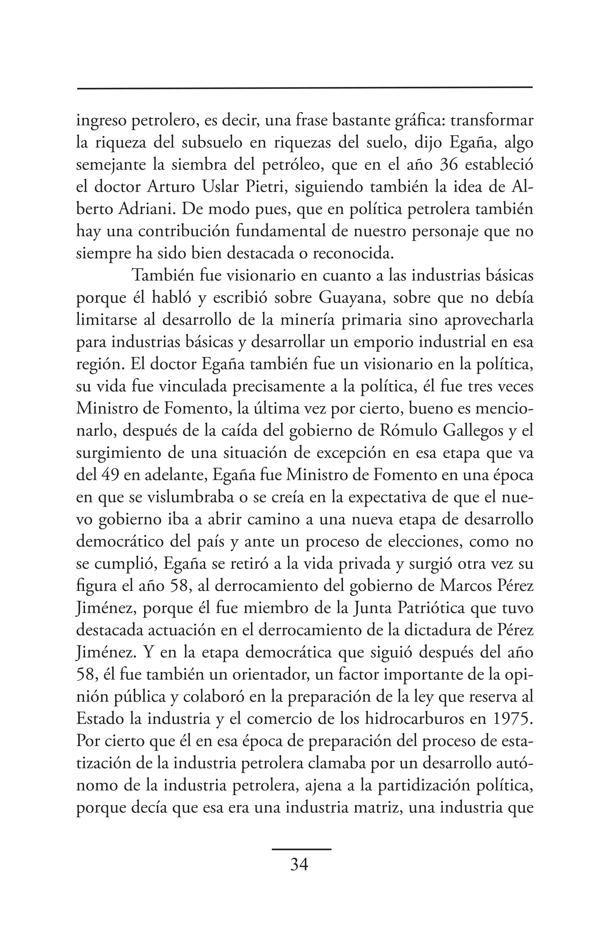 ingreso petrolero, es decir, una frase bastante gráfica: transformar
la riqueza del subsuelo en riquezas del suelo, dijo Egaña, algo
semejante la siembra del petróleo, que en el año 36 estableció
el doctor Arturo Uslar Pietri, siguiendo también la idea de Al-
berto Adriani. De modo pues, que en política petrolera también
hay una contribución fundamental de nuestro personaje que no
siempre ha sido bien destacada o reconocida.
         También fue visionario en cuanto a las industrias básicas
porque él habló y escribió sobre Guayana, sobre que no debía
limitarse al desarrollo de la minería primaria sino aprovecharla
para industrias básicas y desarrollar un emporio industrial en esa
región. El doctor Egaña también fue un visionario en la política,
su vida fue vinculada precisamente a la política, él fue tres veces
Ministro de Fomento, la última vez por cierto, bueno es mencio-
narlo, después de la caída del gobierno de Rómulo Gallegos y el
surgimiento de una situación de excepción en esa etapa que va
del 49 en adelante, Egaña fue Ministro de Fomento en una época
en que se vislumbraba o se creía en la expectativa de que el nue-
vo gobierno iba a abrir camino a una nueva etapa de desarrollo
democrático del país y ante un proceso de elecciones, como no
se cumplió, Egaña se retiró a la vida privada y surgió otra vez su
figura el año 58, al derrocamiento del gobierno de Marcos Pérez
Jiménez, porque él fue miembro de la Junta Patriótica que tuvo
destacada actuación en el derrocamiento de la dictadura de Pérez
Jiménez. Y en la etapa democrática que siguió después del año
58, él fue también un orientador, un factor importante de la opi-
nión pública y colaboró en la preparación de la ley que reserva al
Estado la industria y el comercio de los hidrocarburos en 1975.
Por cierto que él en esa época de preparación del proceso de esta-
tización de la industria petrolera clamaba por un desarrollo autó-
nomo de la industria petrolera, ajena a la partidización política,
porque decía que esa era una industria matriz, una industria que


                               34
 