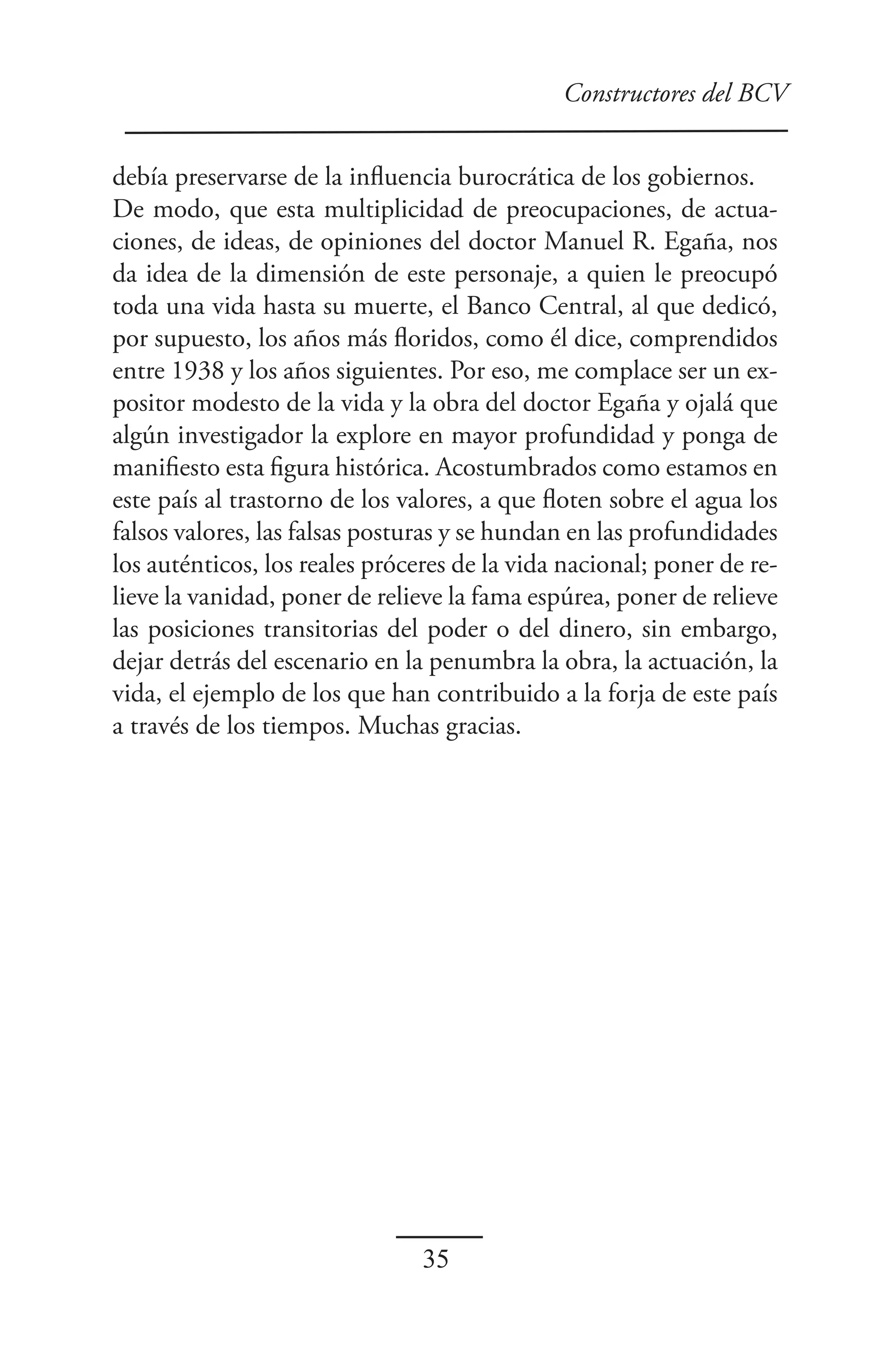 Constructores del BCV


debía preservarse de la influencia burocrática de los gobiernos.
De modo, que esta multiplicidad de preocupaciones, de actua-
ciones, de ideas, de opiniones del doctor Manuel R. Egaña, nos
da idea de la dimensión de este personaje, a quien le preocupó
toda una vida hasta su muerte, el Banco Central, al que dedicó,
por supuesto, los años más floridos, como él dice, comprendidos
entre 1938 y los años siguientes. Por eso, me complace ser un ex-
positor modesto de la vida y la obra del doctor Egaña y ojalá que
algún investigador la explore en mayor profundidad y ponga de
manifiesto esta figura histórica. Acostumbrados como estamos en
este país al trastorno de los valores, a que floten sobre el agua los
falsos valores, las falsas posturas y se hundan en las profundidades
los auténticos, los reales próceres de la vida nacional; poner de re-
lieve la vanidad, poner de relieve la fama espúrea, poner de relieve
las posiciones transitorias del poder o del dinero, sin embargo,
dejar detrás del escenario en la penumbra la obra, la actuación, la
vida, el ejemplo de los que han contribuido a la forja de este país
a través de los tiempos. Muchas gracias.




                                35
 