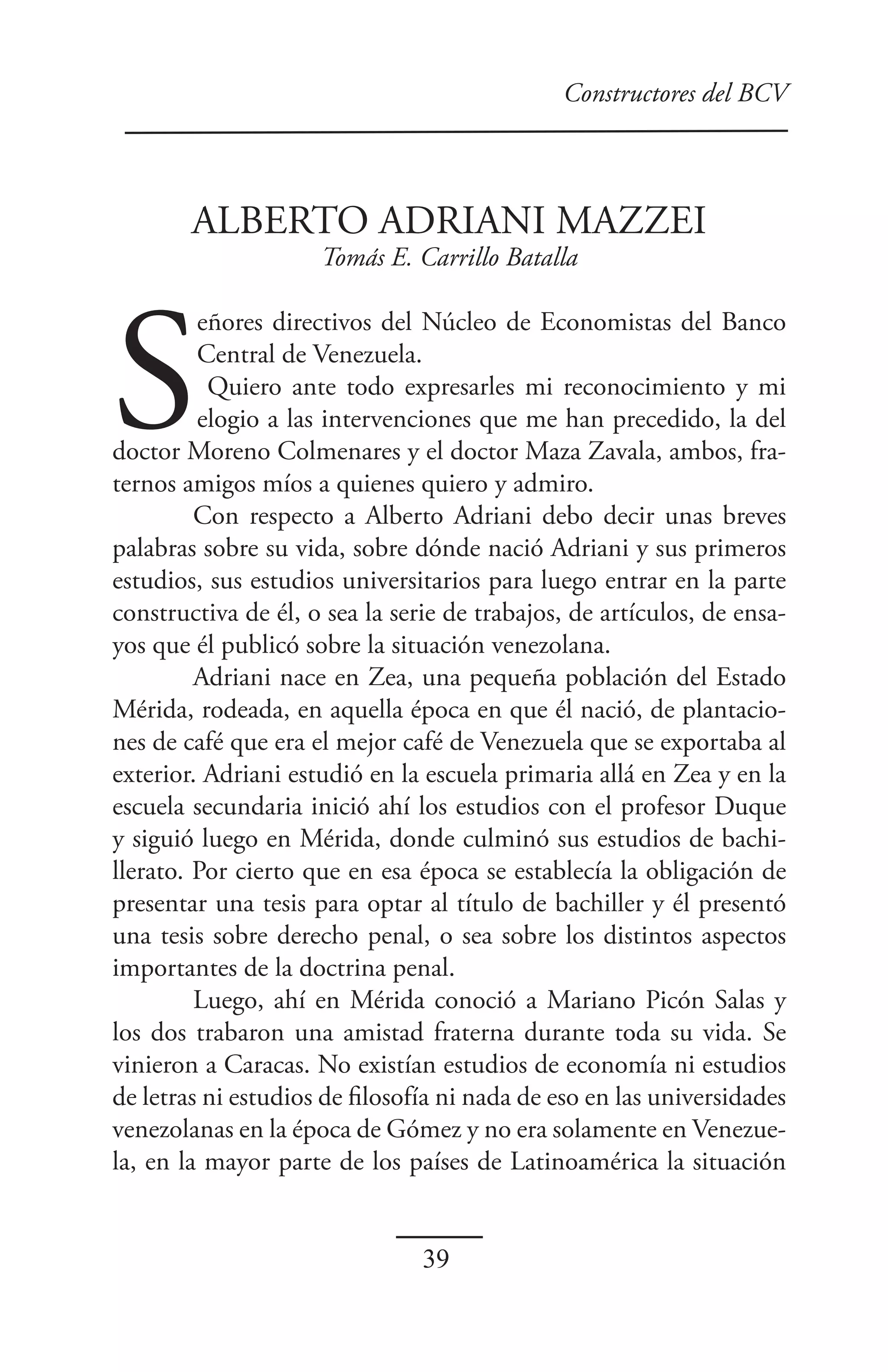 Constructores del BCV



        ALBERTO ADRIANI MAZZEI
                     Tomás E. Carrillo Batalla




S
         eñores directivos del Núcleo de Economistas del Banco
         Central de Venezuela.
          Quiero ante todo expresarles mi reconocimiento y mi
         elogio a las intervenciones que me han precedido, la del
doctor Moreno Colmenares y el doctor Maza Zavala, ambos, fra-
ternos amigos míos a quienes quiero y admiro.
         Con respecto a Alberto Adriani debo decir unas breves
palabras sobre su vida, sobre dónde nació Adriani y sus primeros
estudios, sus estudios universitarios para luego entrar en la parte
constructiva de él, o sea la serie de trabajos, de artículos, de ensa-
yos que él publicó sobre la situación venezolana.
         Adriani nace en Zea, una pequeña población del Estado
Mérida, rodeada, en aquella época en que él nació, de plantacio-
nes de café que era el mejor café de Venezuela que se exportaba al
exterior. Adriani estudió en la escuela primaria allá en Zea y en la
escuela secundaria inició ahí los estudios con el profesor Duque
y siguió luego en Mérida, donde culminó sus estudios de bachi-
llerato. Por cierto que en esa época se establecía la obligación de
presentar una tesis para optar al título de bachiller y él presentó
una tesis sobre derecho penal, o sea sobre los distintos aspectos
importantes de la doctrina penal.
         Luego, ahí en Mérida conoció a Mariano Picón Salas y
los dos trabaron una amistad fraterna durante toda su vida. Se
vinieron a Caracas. No existían estudios de economía ni estudios
de letras ni estudios de filosofía ni nada de eso en las universidades
venezolanas en la época de Gómez y no era solamente en Venezue-
la, en la mayor parte de los países de Latinoamérica la situación


                                39
 
