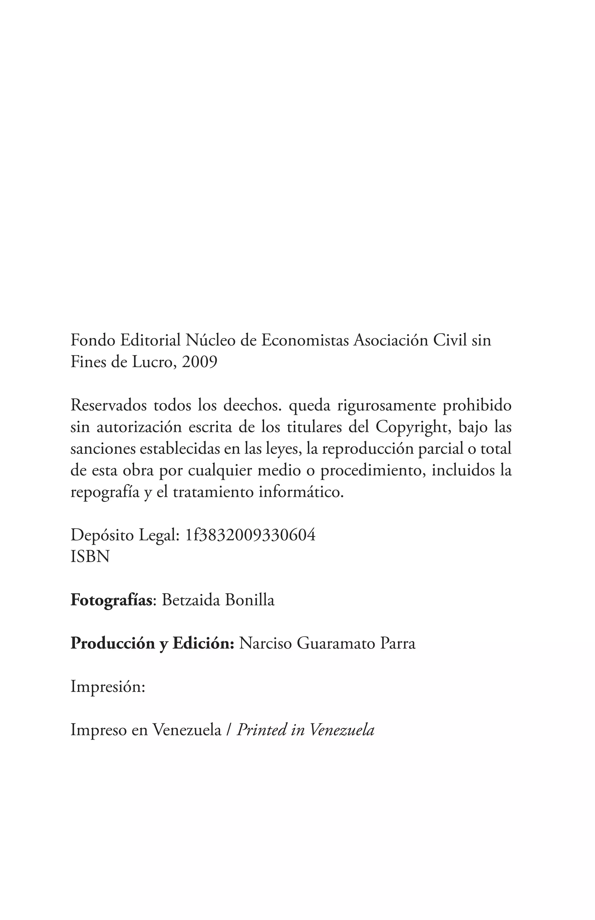 Fondo Editorial Núcleo de Economistas Asociación Civil sin
Fines de Lucro, 2009

Reservados todos los deechos. queda rigurosamente prohibido
sin autorización escrita de los titulares del Copyright, bajo las
sanciones establecidas en las leyes, la reproducción parcial o total
de esta obra por cualquier medio o procedimiento, incluidos la
repografía y el tratamiento informático.

Depósito Legal: 1f3832009330604
ISBN

Fotografías: Betzaida Bonilla

Producción y Edición: Narciso Guaramato Parra

Impresión:

Impreso en Venezuela / Printed in Venezuela
 
