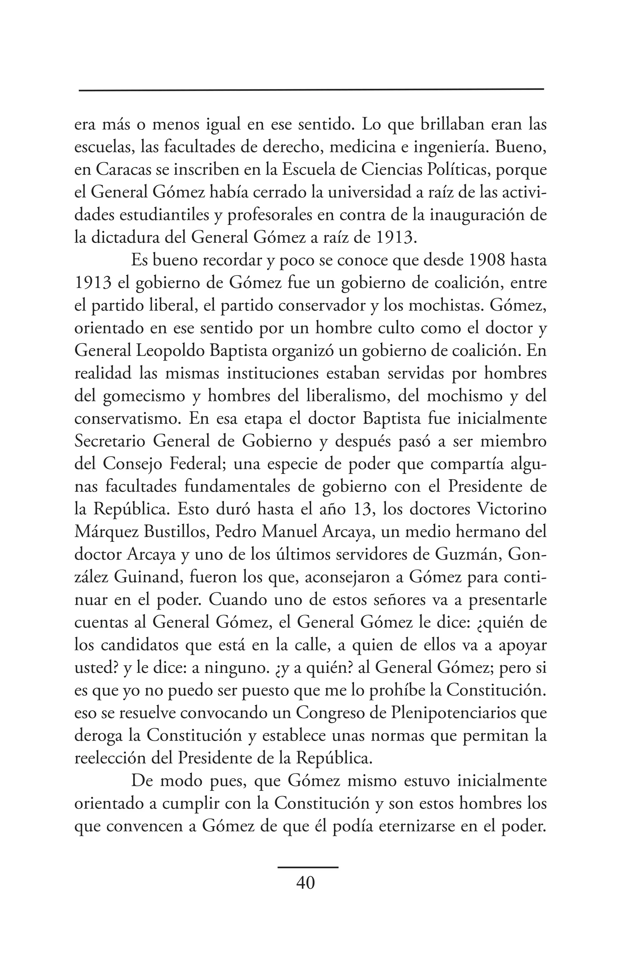 era más o menos igual en ese sentido. Lo que brillaban eran las
escuelas, las facultades de derecho, medicina e ingeniería. Bueno,
en Caracas se inscriben en la Escuela de Ciencias Políticas, porque
el General Gómez había cerrado la universidad a raíz de las activi-
dades estudiantiles y profesorales en contra de la inauguración de
la dictadura del General Gómez a raíz de 1913.
         Es bueno recordar y poco se conoce que desde 1908 hasta
1913 el gobierno de Gómez fue un gobierno de coalición, entre
el partido liberal, el partido conservador y los mochistas. Gómez,
orientado en ese sentido por un hombre culto como el doctor y
General Leopoldo Baptista organizó un gobierno de coalición. En
realidad las mismas instituciones estaban servidas por hombres
del gomecismo y hombres del liberalismo, del mochismo y del
conservatismo. En esa etapa el doctor Baptista fue inicialmente
Secretario General de Gobierno y después pasó a ser miembro
del Consejo Federal; una especie de poder que compartía algu-
nas facultades fundamentales de gobierno con el Presidente de
la República. Esto duró hasta el año 13, los doctores Victorino
Márquez Bustillos, Pedro Manuel Arcaya, un medio hermano del
doctor Arcaya y uno de los últimos servidores de Guzmán, Gon-
zález Guinand, fueron los que, aconsejaron a Gómez para conti-
nuar en el poder. Cuando uno de estos señores va a presentarle
cuentas al General Gómez, el General Gómez le dice: ¿quién de
los candidatos que está en la calle, a quien de ellos va a apoyar
usted? y le dice: a ninguno. ¿y a quién? al General Gómez; pero si
es que yo no puedo ser puesto que me lo prohíbe la Constitución.
eso se resuelve convocando un Congreso de Plenipotenciarios que
deroga la Constitución y establece unas normas que permitan la
reelección del Presidente de la República.
         De modo pues, que Gómez mismo estuvo inicialmente
orientado a cumplir con la Constitución y son estos hombres los
que convencen a Gómez de que él podía eternizarse en el poder.


                               40
 