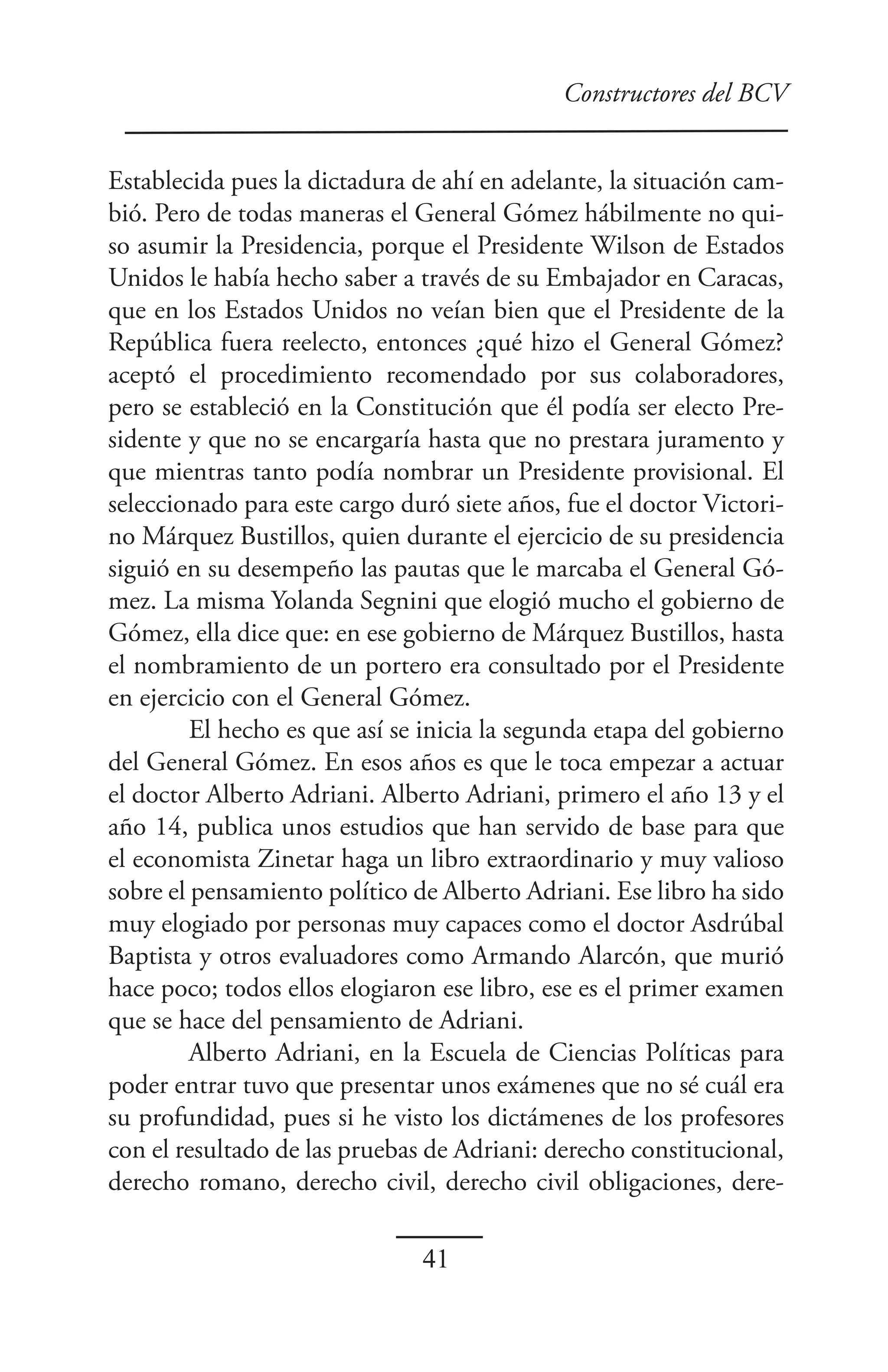 Constructores del BCV


Establecida pues la dictadura de ahí en adelante, la situación cam-
bió. Pero de todas maneras el General Gómez hábilmente no qui-
so asumir la Presidencia, porque el Presidente Wilson de Estados
Unidos le había hecho saber a través de su Embajador en Caracas,
que en los Estados Unidos no veían bien que el Presidente de la
República fuera reelecto, entonces ¿qué hizo el General Gómez?
aceptó el procedimiento recomendado por sus colaboradores,
pero se estableció en la Constitución que él podía ser electo Pre-
sidente y que no se encargaría hasta que no prestara juramento y
que mientras tanto podía nombrar un Presidente provisional. El
seleccionado para este cargo duró siete años, fue el doctor Victori-
no Márquez Bustillos, quien durante el ejercicio de su presidencia
siguió en su desempeño las pautas que le marcaba el General Gó-
mez. La misma Yolanda Segnini que elogió mucho el gobierno de
Gómez, ella dice que: en ese gobierno de Márquez Bustillos, hasta
el nombramiento de un portero era consultado por el Presidente
en ejercicio con el General Gómez.
         El hecho es que así se inicia la segunda etapa del gobierno
del General Gómez. En esos años es que le toca empezar a actuar
el doctor Alberto Adriani. Alberto Adriani, primero el año 13 y el
año 14, publica unos estudios que han servido de base para que
el economista Zinetar haga un libro extraordinario y muy valioso
sobre el pensamiento político de Alberto Adriani. Ese libro ha sido
muy elogiado por personas muy capaces como el doctor Asdrúbal
Baptista y otros evaluadores como Armando Alarcón, que murió
hace poco; todos ellos elogiaron ese libro, ese es el primer examen
que se hace del pensamiento de Adriani.
         Alberto Adriani, en la Escuela de Ciencias Políticas para
poder entrar tuvo que presentar unos exámenes que no sé cuál era
su profundidad, pues si he visto los dictámenes de los profesores
con el resultado de las pruebas de Adriani: derecho constitucional,
derecho romano, derecho civil, derecho civil obligaciones, dere-

                               41
 