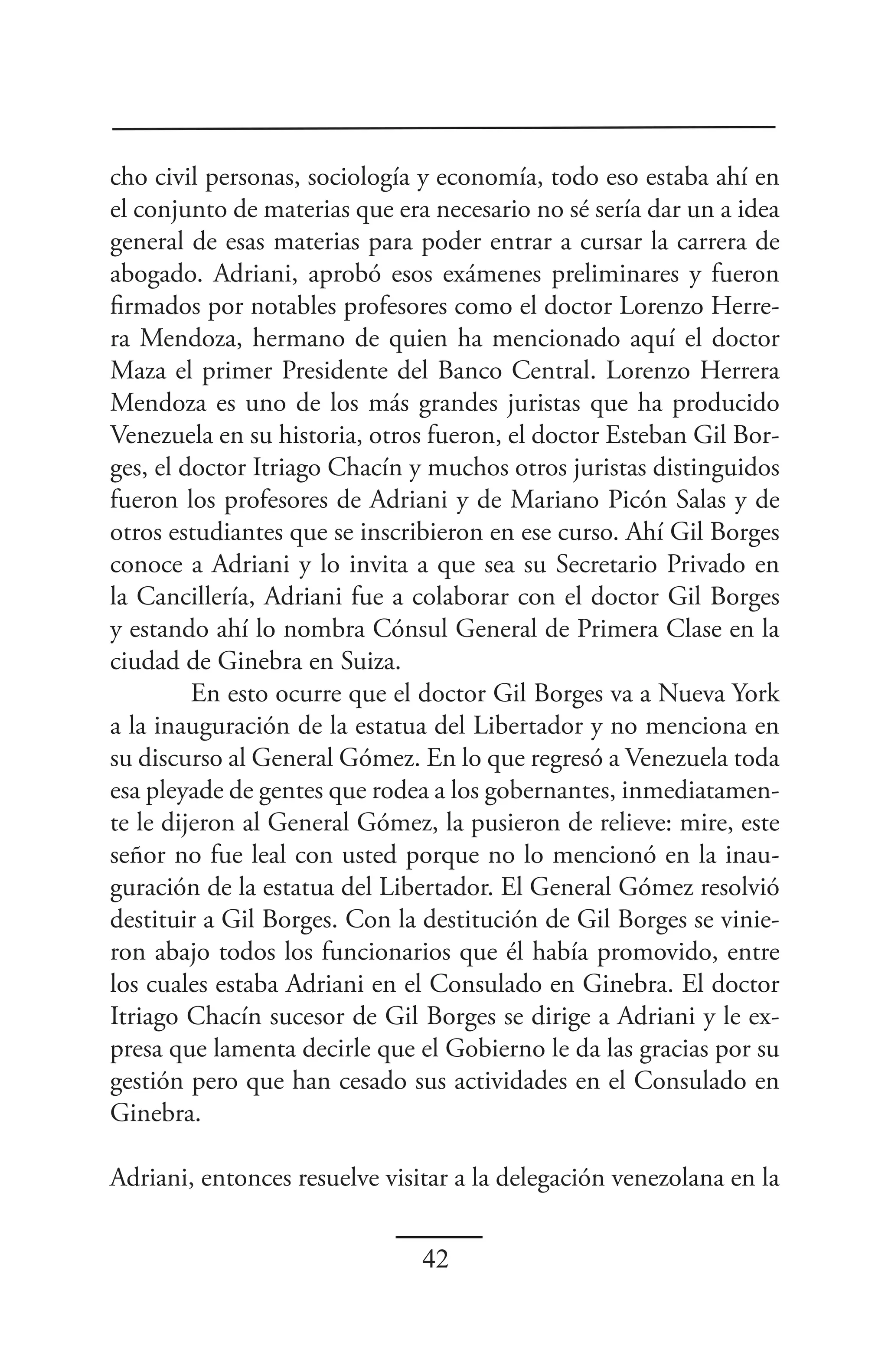 cho civil personas, sociología y economía, todo eso estaba ahí en
el conjunto de materias que era necesario no sé sería dar un a idea
general de esas materias para poder entrar a cursar la carrera de
abogado. Adriani, aprobó esos exámenes preliminares y fueron
firmados por notables profesores como el doctor Lorenzo Herre-
ra Mendoza, hermano de quien ha mencionado aquí el doctor
Maza el primer Presidente del Banco Central. Lorenzo Herrera
Mendoza es uno de los más grandes juristas que ha producido
Venezuela en su historia, otros fueron, el doctor Esteban Gil Bor-
ges, el doctor Itriago Chacín y muchos otros juristas distinguidos
fueron los profesores de Adriani y de Mariano Picón Salas y de
otros estudiantes que se inscribieron en ese curso. Ahí Gil Borges
conoce a Adriani y lo invita a que sea su Secretario Privado en
la Cancillería, Adriani fue a colaborar con el doctor Gil Borges
y estando ahí lo nombra Cónsul General de Primera Clase en la
ciudad de Ginebra en Suiza.
         En esto ocurre que el doctor Gil Borges va a Nueva York
a la inauguración de la estatua del Libertador y no menciona en
su discurso al General Gómez. En lo que regresó a Venezuela toda
esa pleyade de gentes que rodea a los gobernantes, inmediatamen-
te le dijeron al General Gómez, la pusieron de relieve: mire, este
señor no fue leal con usted porque no lo mencionó en la inau-
guración de la estatua del Libertador. El General Gómez resolvió
destituir a Gil Borges. Con la destitución de Gil Borges se vinie-
ron abajo todos los funcionarios que él había promovido, entre
los cuales estaba Adriani en el Consulado en Ginebra. El doctor
Itriago Chacín sucesor de Gil Borges se dirige a Adriani y le ex-
presa que lamenta decirle que el Gobierno le da las gracias por su
gestión pero que han cesado sus actividades en el Consulado en
Ginebra.

Adriani, entonces resuelve visitar a la delegación venezolana en la


                               42
 