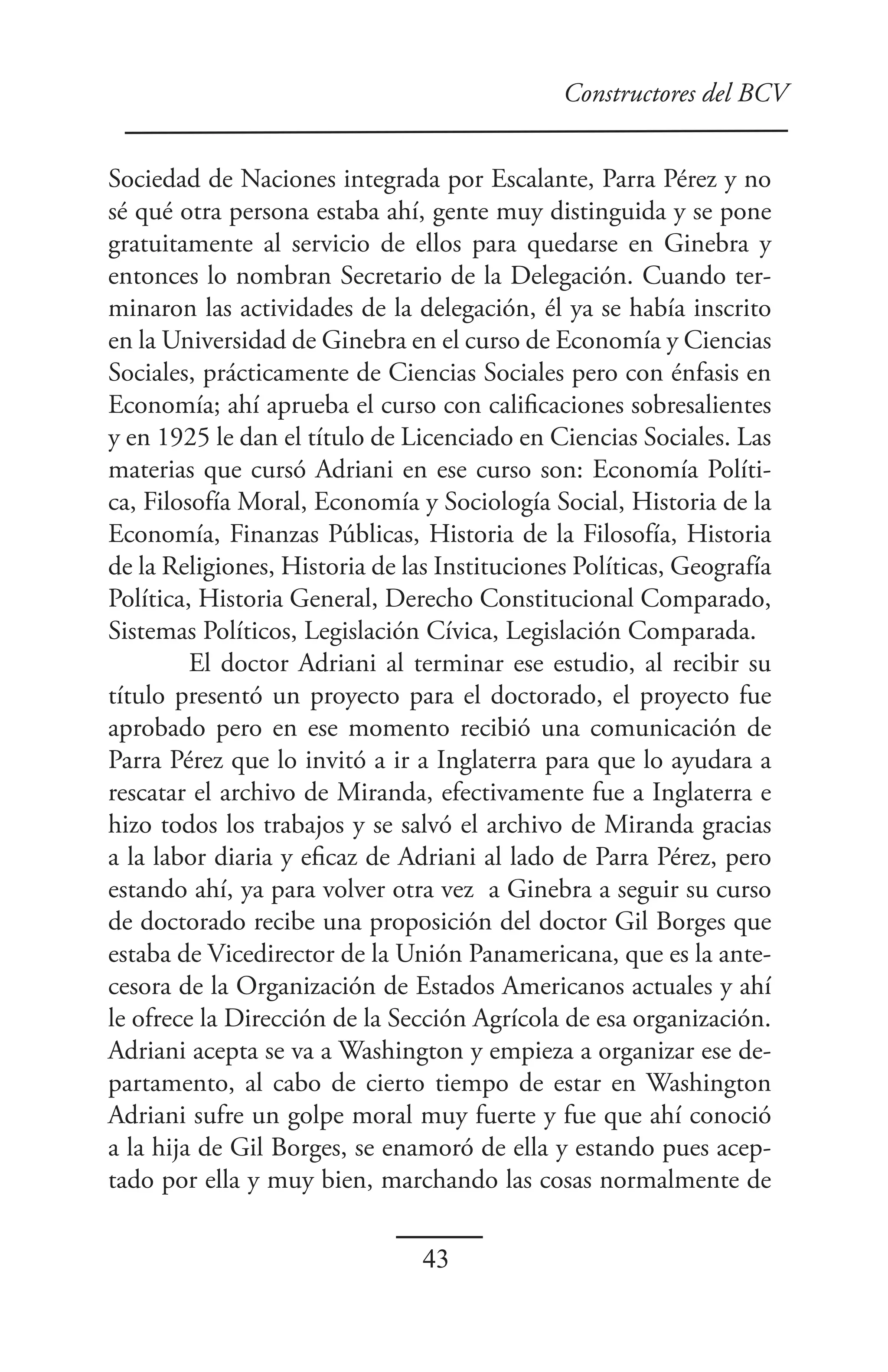 Constructores del BCV


Sociedad de Naciones integrada por Escalante, Parra Pérez y no
sé qué otra persona estaba ahí, gente muy distinguida y se pone
gratuitamente al servicio de ellos para quedarse en Ginebra y
entonces lo nombran Secretario de la Delegación. Cuando ter-
minaron las actividades de la delegación, él ya se había inscrito
en la Universidad de Ginebra en el curso de Economía y Ciencias
Sociales, prácticamente de Ciencias Sociales pero con énfasis en
Economía; ahí aprueba el curso con calificaciones sobresalientes
y en 1925 le dan el título de Licenciado en Ciencias Sociales. Las
materias que cursó Adriani en ese curso son: Economía Políti-
ca, Filosofía Moral, Economía y Sociología Social, Historia de la
Economía, Finanzas Públicas, Historia de la Filosofía, Historia
de la Religiones, Historia de las Instituciones Políticas, Geografía
Política, Historia General, Derecho Constitucional Comparado,
Sistemas Políticos, Legislación Cívica, Legislación Comparada.
         El doctor Adriani al terminar ese estudio, al recibir su
título presentó un proyecto para el doctorado, el proyecto fue
aprobado pero en ese momento recibió una comunicación de
Parra Pérez que lo invitó a ir a Inglaterra para que lo ayudara a
rescatar el archivo de Miranda, efectivamente fue a Inglaterra e
hizo todos los trabajos y se salvó el archivo de Miranda gracias
a la labor diaria y eficaz de Adriani al lado de Parra Pérez, pero
estando ahí, ya para volver otra vez a Ginebra a seguir su curso
de doctorado recibe una proposición del doctor Gil Borges que
estaba de Vicedirector de la Unión Panamericana, que es la ante-
cesora de la Organización de Estados Americanos actuales y ahí
le ofrece la Dirección de la Sección Agrícola de esa organización.
Adriani acepta se va a Washington y empieza a organizar ese de-
partamento, al cabo de cierto tiempo de estar en Washington
Adriani sufre un golpe moral muy fuerte y fue que ahí conoció
a la hija de Gil Borges, se enamoró de ella y estando pues acep-
tado por ella y muy bien, marchando las cosas normalmente de

                                43
 