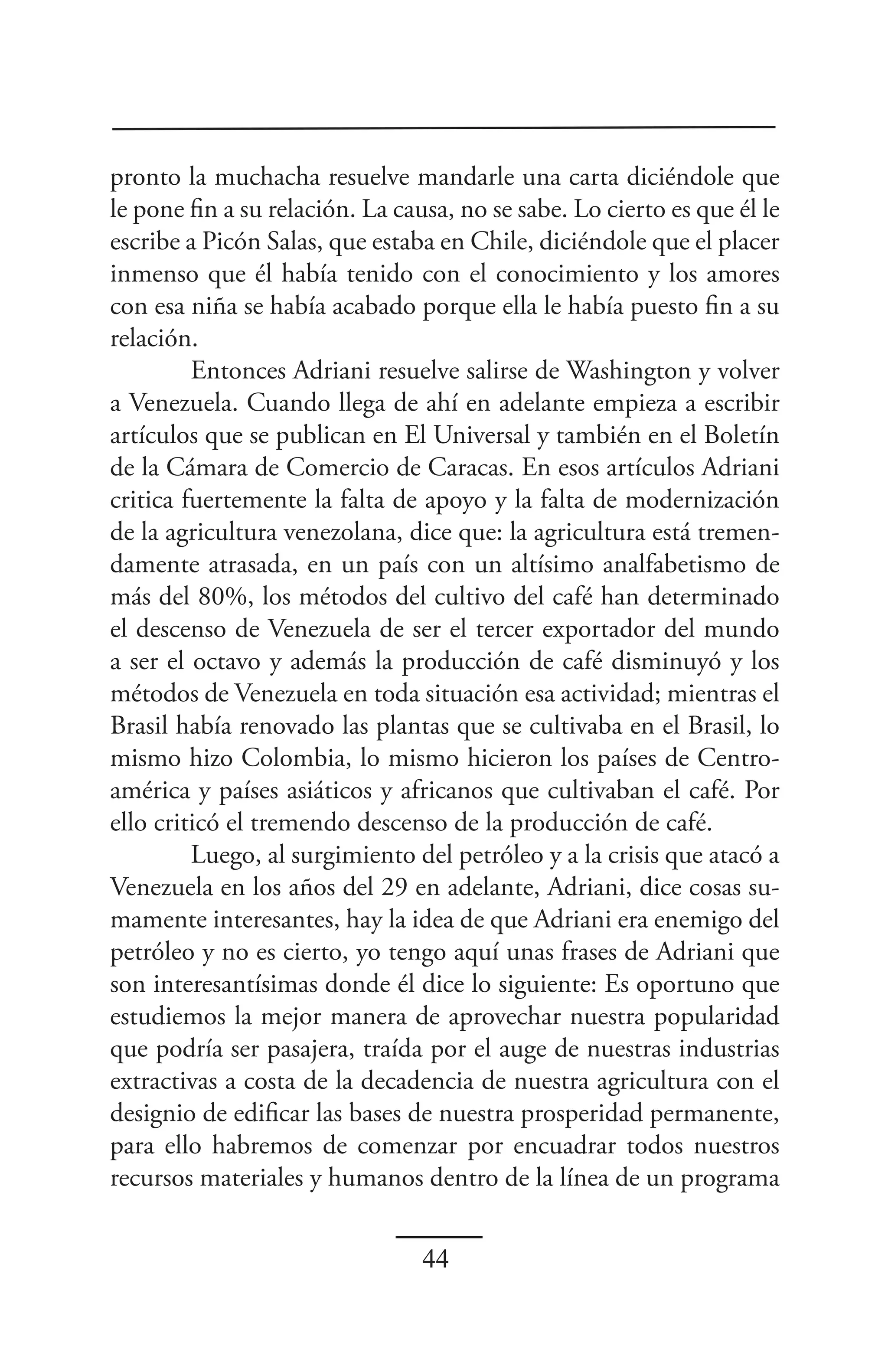 pronto la muchacha resuelve mandarle una carta diciéndole que
le pone fin a su relación. La causa, no se sabe. Lo cierto es que él le
escribe a Picón Salas, que estaba en Chile, diciéndole que el placer
inmenso que él había tenido con el conocimiento y los amores
con esa niña se había acabado porque ella le había puesto fin a su
relación.
         Entonces Adriani resuelve salirse de Washington y volver
a Venezuela. Cuando llega de ahí en adelante empieza a escribir
artículos que se publican en El Universal y también en el Boletín
de la Cámara de Comercio de Caracas. En esos artículos Adriani
critica fuertemente la falta de apoyo y la falta de modernización
de la agricultura venezolana, dice que: la agricultura está tremen-
damente atrasada, en un país con un altísimo analfabetismo de
más del 80%, los métodos del cultivo del café han determinado
el descenso de Venezuela de ser el tercer exportador del mundo
a ser el octavo y además la producción de café disminuyó y los
métodos de Venezuela en toda situación esa actividad; mientras el
Brasil había renovado las plantas que se cultivaba en el Brasil, lo
mismo hizo Colombia, lo mismo hicieron los países de Centro-
américa y países asiáticos y africanos que cultivaban el café. Por
ello criticó el tremendo descenso de la producción de café.
         Luego, al surgimiento del petróleo y a la crisis que atacó a
Venezuela en los años del 29 en adelante, Adriani, dice cosas su-
mamente interesantes, hay la idea de que Adriani era enemigo del
petróleo y no es cierto, yo tengo aquí unas frases de Adriani que
son interesantísimas donde él dice lo siguiente: Es oportuno que
estudiemos la mejor manera de aprovechar nuestra popularidad
que podría ser pasajera, traída por el auge de nuestras industrias
extractivas a costa de la decadencia de nuestra agricultura con el
designio de edificar las bases de nuestra prosperidad permanente,
para ello habremos de comenzar por encuadrar todos nuestros
recursos materiales y humanos dentro de la línea de un programa


                                 44
 