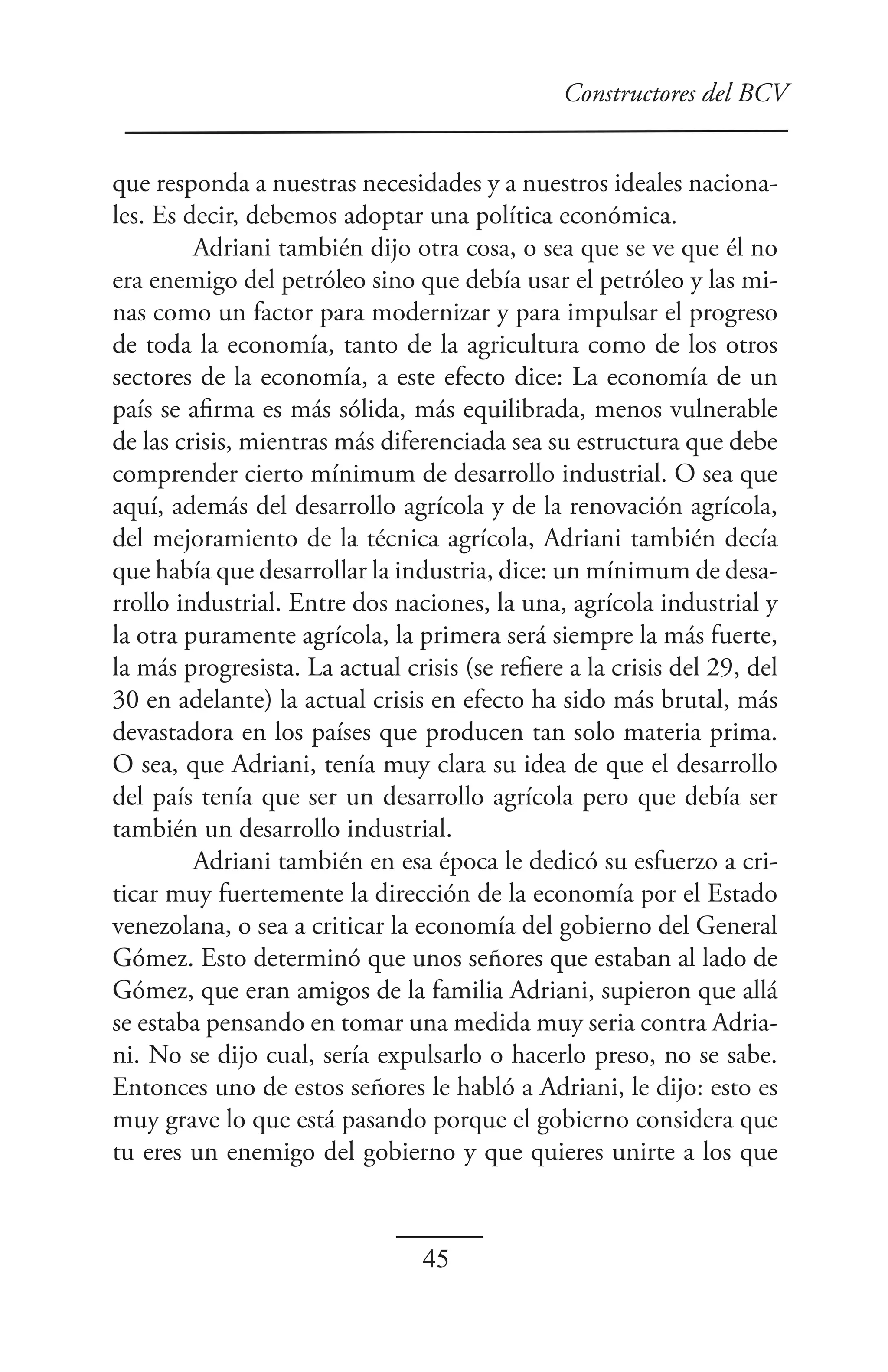 Constructores del BCV


que responda a nuestras necesidades y a nuestros ideales naciona-
les. Es decir, debemos adoptar una política económica.
         Adriani también dijo otra cosa, o sea que se ve que él no
era enemigo del petróleo sino que debía usar el petróleo y las mi-
nas como un factor para modernizar y para impulsar el progreso
de toda la economía, tanto de la agricultura como de los otros
sectores de la economía, a este efecto dice: La economía de un
país se afirma es más sólida, más equilibrada, menos vulnerable
de las crisis, mientras más diferenciada sea su estructura que debe
comprender cierto mínimum de desarrollo industrial. O sea que
aquí, además del desarrollo agrícola y de la renovación agrícola,
del mejoramiento de la técnica agrícola, Adriani también decía
que había que desarrollar la industria, dice: un mínimum de desa-
rrollo industrial. Entre dos naciones, la una, agrícola industrial y
la otra puramente agrícola, la primera será siempre la más fuerte,
la más progresista. La actual crisis (se refiere a la crisis del 29, del
30 en adelante) la actual crisis en efecto ha sido más brutal, más
devastadora en los países que producen tan solo materia prima.
O sea, que Adriani, tenía muy clara su idea de que el desarrollo
del país tenía que ser un desarrollo agrícola pero que debía ser
también un desarrollo industrial.
         Adriani también en esa época le dedicó su esfuerzo a cri-
ticar muy fuertemente la dirección de la economía por el Estado
venezolana, o sea a criticar la economía del gobierno del General
Gómez. Esto determinó que unos señores que estaban al lado de
Gómez, que eran amigos de la familia Adriani, supieron que allá
se estaba pensando en tomar una medida muy seria contra Adria-
ni. No se dijo cual, sería expulsarlo o hacerlo preso, no se sabe.
Entonces uno de estos señores le habló a Adriani, le dijo: esto es
muy grave lo que está pasando porque el gobierno considera que
tu eres un enemigo del gobierno y que quieres unirte a los que



                                 45
 