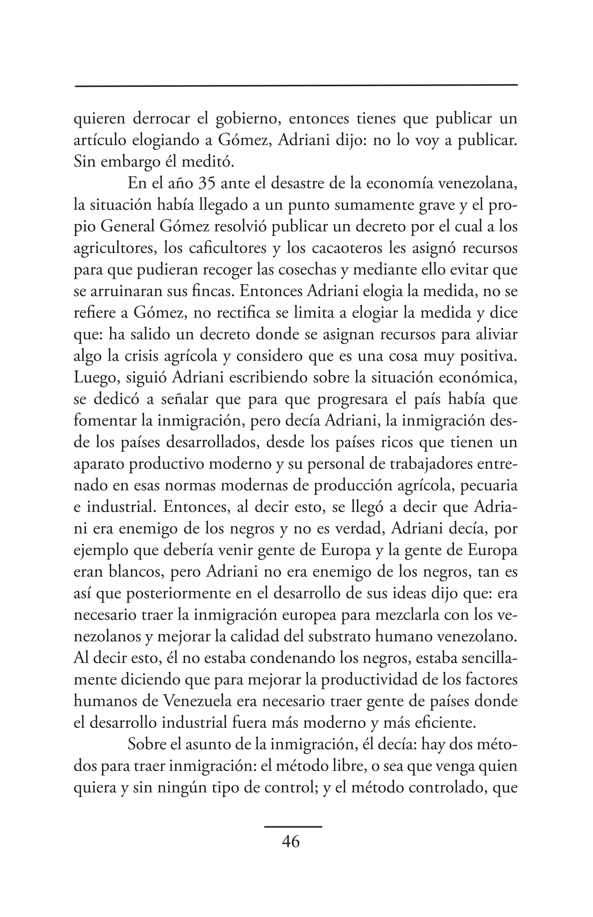 quieren derrocar el gobierno, entonces tienes que publicar un
artículo elogiando a Gómez, Adriani dijo: no lo voy a publicar.
Sin embargo él meditó.
         En el año 35 ante el desastre de la economía venezolana,
la situación había llegado a un punto sumamente grave y el pro-
pio General Gómez resolvió publicar un decreto por el cual a los
agricultores, los caficultores y los cacaoteros les asignó recursos
para que pudieran recoger las cosechas y mediante ello evitar que
se arruinaran sus fincas. Entonces Adriani elogia la medida, no se
refiere a Gómez, no rectifica se limita a elogiar la medida y dice
que: ha salido un decreto donde se asignan recursos para aliviar
algo la crisis agrícola y considero que es una cosa muy positiva.
Luego, siguió Adriani escribiendo sobre la situación económica,
se dedicó a señalar que para que progresara el país había que
fomentar la inmigración, pero decía Adriani, la inmigración des-
de los países desarrollados, desde los países ricos que tienen un
aparato productivo moderno y su personal de trabajadores entre-
nado en esas normas modernas de producción agrícola, pecuaria
e industrial. Entonces, al decir esto, se llegó a decir que Adria-
ni era enemigo de los negros y no es verdad, Adriani decía, por
ejemplo que debería venir gente de Europa y la gente de Europa
eran blancos, pero Adriani no era enemigo de los negros, tan es
así que posteriormente en el desarrollo de sus ideas dijo que: era
necesario traer la inmigración europea para mezclarla con los ve-
nezolanos y mejorar la calidad del substrato humano venezolano.
Al decir esto, él no estaba condenando los negros, estaba sencilla-
mente diciendo que para mejorar la productividad de los factores
humanos de Venezuela era necesario traer gente de países donde
el desarrollo industrial fuera más moderno y más eficiente.
         Sobre el asunto de la inmigración, él decía: hay dos méto-
dos para traer inmigración: el método libre, o sea que venga quien
quiera y sin ningún tipo de control; y el método controlado, que


                               46
 