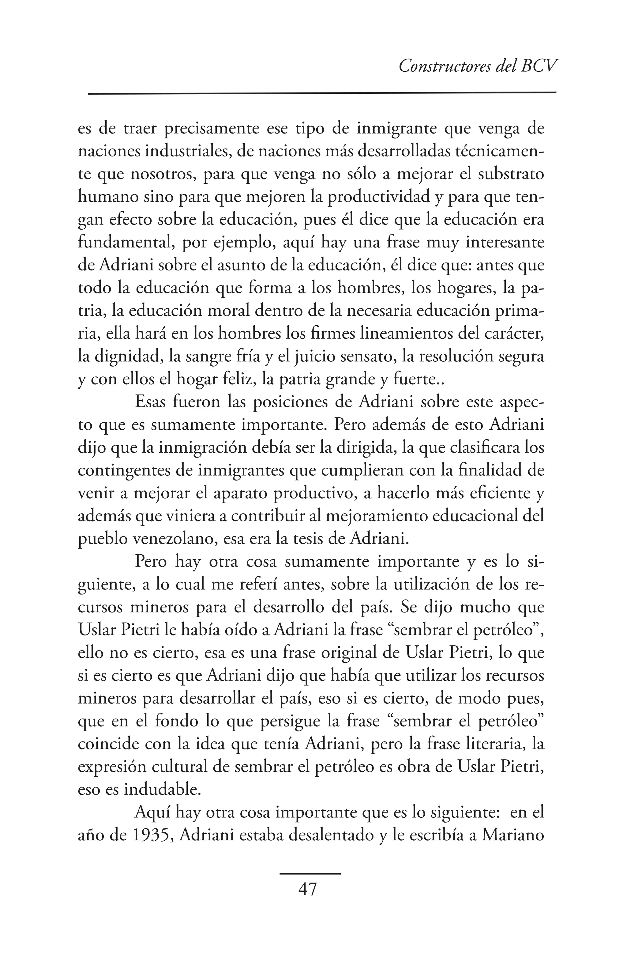 Constructores del BCV


es de traer precisamente ese tipo de inmigrante que venga de
naciones industriales, de naciones más desarrolladas técnicamen-
te que nosotros, para que venga no sólo a mejorar el substrato
humano sino para que mejoren la productividad y para que ten-
gan efecto sobre la educación, pues él dice que la educación era
fundamental, por ejemplo, aquí hay una frase muy interesante
de Adriani sobre el asunto de la educación, él dice que: antes que
todo la educación que forma a los hombres, los hogares, la pa-
tria, la educación moral dentro de la necesaria educación prima-
ria, ella hará en los hombres los firmes lineamientos del carácter,
la dignidad, la sangre fría y el juicio sensato, la resolución segura
y con ellos el hogar feliz, la patria grande y fuerte..
          Esas fueron las posiciones de Adriani sobre este aspec-
to que es sumamente importante. Pero además de esto Adriani
dijo que la inmigración debía ser la dirigida, la que clasificara los
contingentes de inmigrantes que cumplieran con la finalidad de
venir a mejorar el aparato productivo, a hacerlo más eficiente y
además que viniera a contribuir al mejoramiento educacional del
pueblo venezolano, esa era la tesis de Adriani.
          Pero hay otra cosa sumamente importante y es lo si-
guiente, a lo cual me referí antes, sobre la utilización de los re-
cursos mineros para el desarrollo del país. Se dijo mucho que
Uslar Pietri le había oído a Adriani la frase “sembrar el petróleo”,
ello no es cierto, esa es una frase original de Uslar Pietri, lo que
si es cierto es que Adriani dijo que había que utilizar los recursos
mineros para desarrollar el país, eso si es cierto, de modo pues,
que en el fondo lo que persigue la frase “sembrar el petróleo”
coincide con la idea que tenía Adriani, pero la frase literaria, la
expresión cultural de sembrar el petróleo es obra de Uslar Pietri,
eso es indudable.
          Aquí hay otra cosa importante que es lo siguiente: en el
año de 1935, Adriani estaba desalentado y le escribía a Mariano

                                47
 