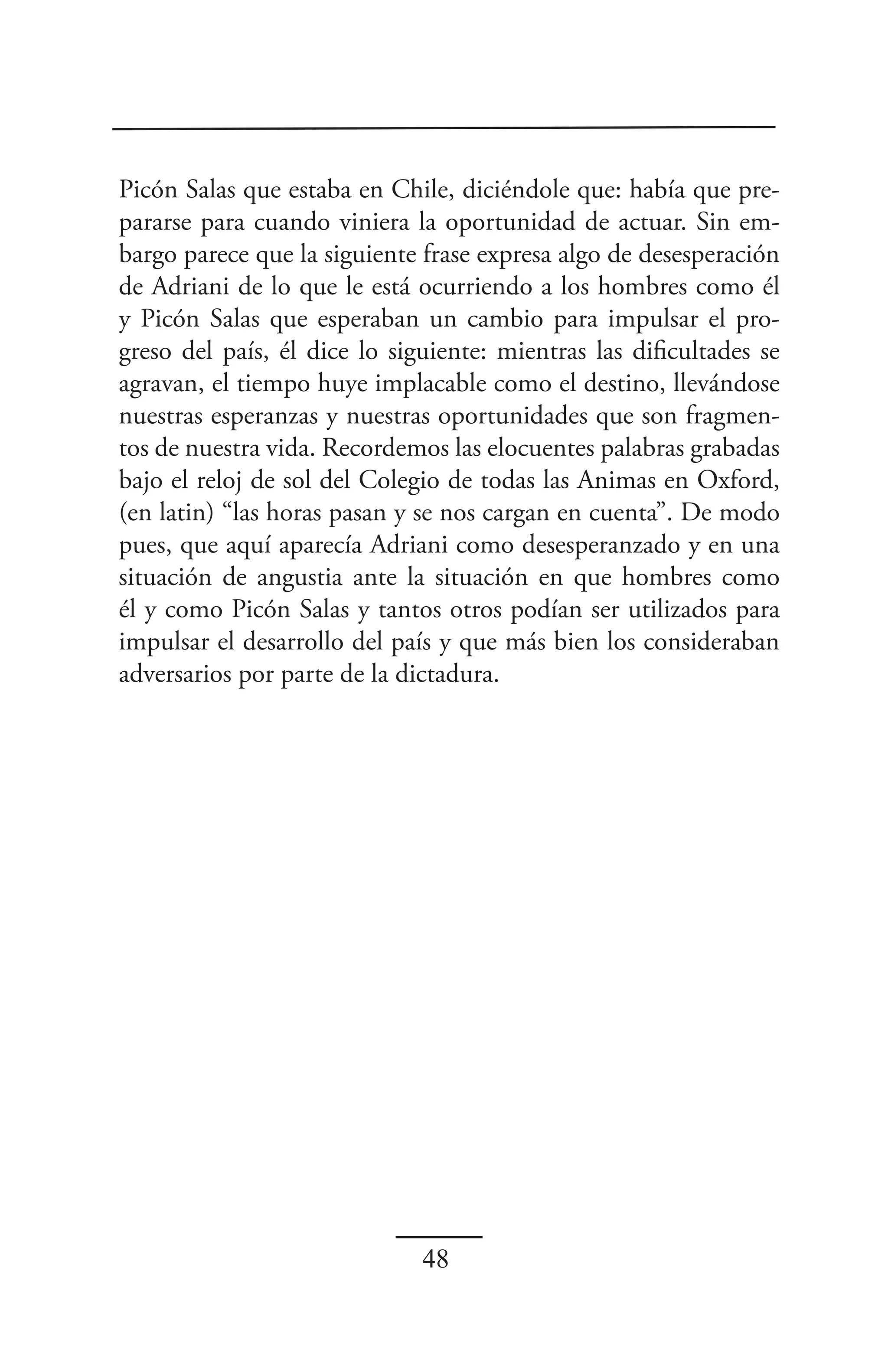 Picón Salas que estaba en Chile, diciéndole que: había que pre-
pararse para cuando viniera la oportunidad de actuar. Sin em-
bargo parece que la siguiente frase expresa algo de desesperación
de Adriani de lo que le está ocurriendo a los hombres como él
y Picón Salas que esperaban un cambio para impulsar el pro-
greso del país, él dice lo siguiente: mientras las dificultades se
agravan, el tiempo huye implacable como el destino, llevándose
nuestras esperanzas y nuestras oportunidades que son fragmen-
tos de nuestra vida. Recordemos las elocuentes palabras grabadas
bajo el reloj de sol del Colegio de todas las Animas en Oxford,
(en latin) “las horas pasan y se nos cargan en cuenta”. De modo
pues, que aquí aparecía Adriani como desesperanzado y en una
situación de angustia ante la situación en que hombres como
él y como Picón Salas y tantos otros podían ser utilizados para
impulsar el desarrollo del país y que más bien los consideraban
adversarios por parte de la dictadura.




                              48
 