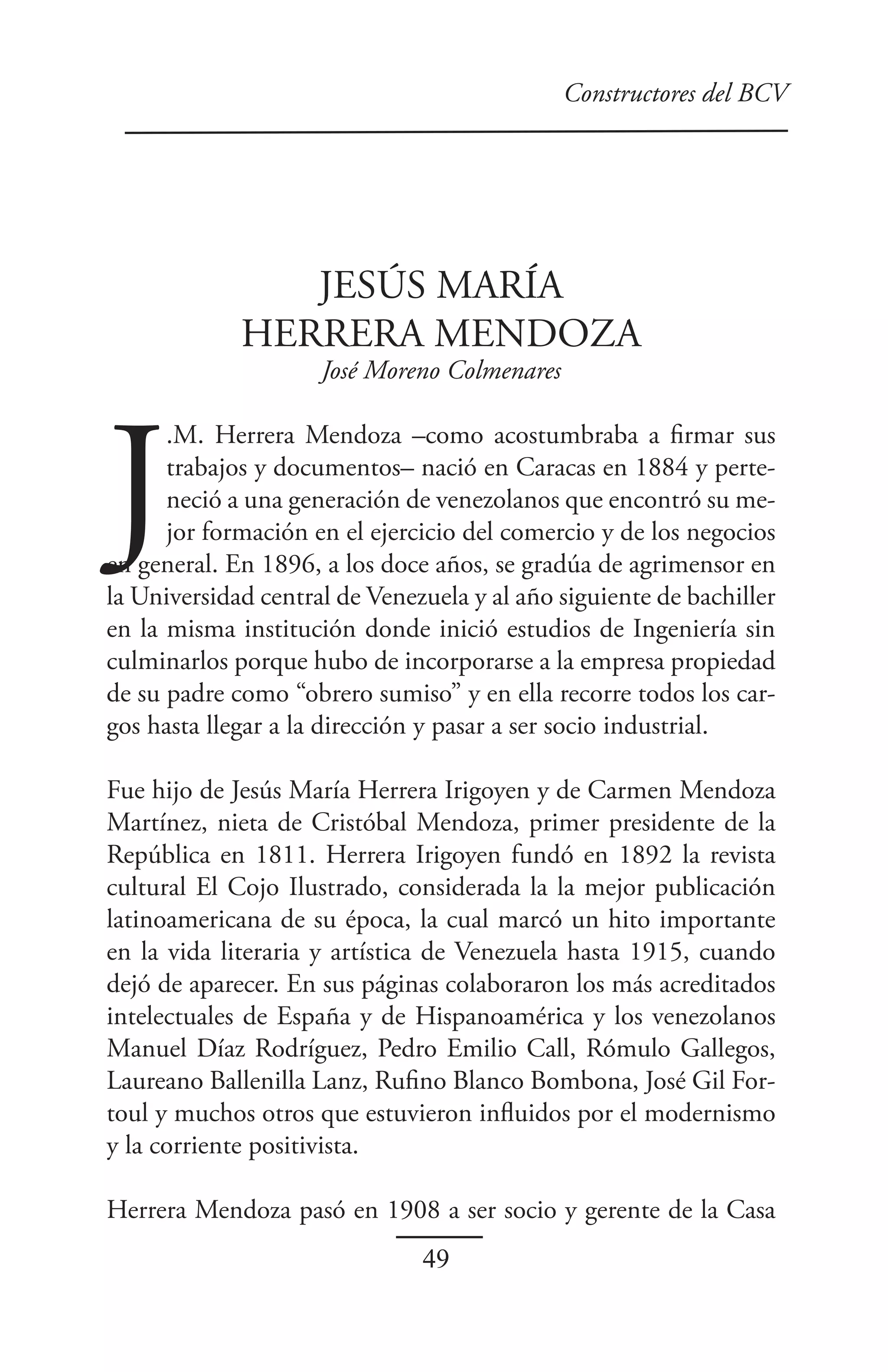 Constructores del BCV




                JESÚS MARÍA
             HERRERA MENDOZA
                     José Moreno Colmenares




J
      .M. Herrera Mendoza –como acostumbraba a firmar sus
      trabajos y documentos– nació en Caracas en 1884 y perte-
      neció a una generación de venezolanos que encontró su me-
      jor formación en el ejercicio del comercio y de los negocios
en general. En 1896, a los doce años, se gradúa de agrimensor en
la Universidad central de Venezuela y al año siguiente de bachiller
en la misma institución donde inició estudios de Ingeniería sin
culminarlos porque hubo de incorporarse a la empresa propiedad
de su padre como “obrero sumiso” y en ella recorre todos los car-
gos hasta llegar a la dirección y pasar a ser socio industrial.

Fue hijo de Jesús María Herrera Irigoyen y de Carmen Mendoza
Martínez, nieta de Cristóbal Mendoza, primer presidente de la
República en 1811. Herrera Irigoyen fundó en 1892 la revista
cultural El Cojo Ilustrado, considerada la la mejor publicación
latinoamericana de su época, la cual marcó un hito importante
en la vida literaria y artística de Venezuela hasta 1915, cuando
dejó de aparecer. En sus páginas colaboraron los más acreditados
intelectuales de España y de Hispanoamérica y los venezolanos
Manuel Díaz Rodríguez, Pedro Emilio Call, Rómulo Gallegos,
Laureano Ballenilla Lanz, Rufino Blanco Bombona, José Gil For-
toul y muchos otros que estuvieron influidos por el modernismo
y la corriente positivista.

Herrera Mendoza pasó en 1908 a ser socio y gerente de la Casa
                               49
 