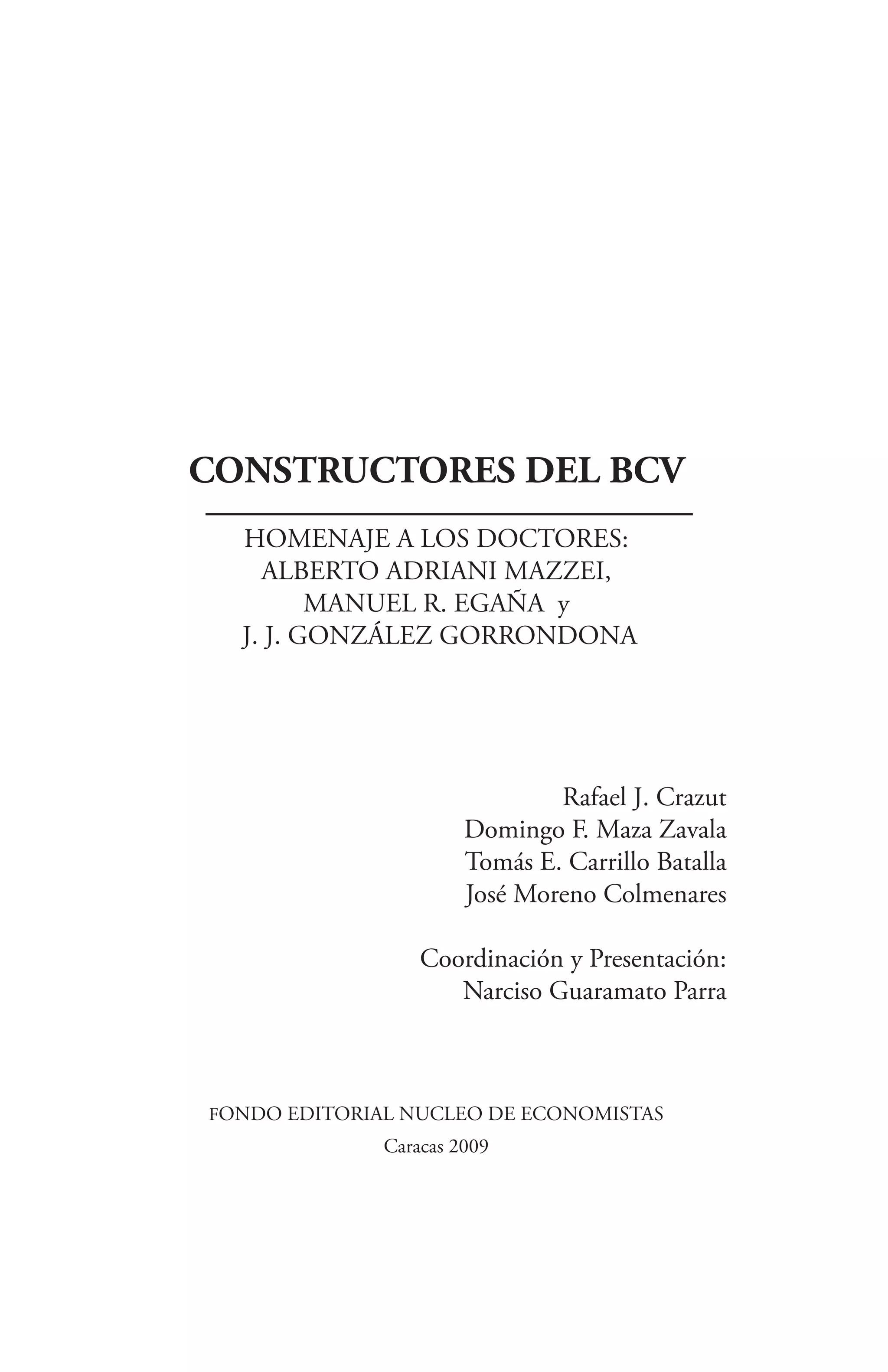 CONSTRUCTORES DEL BCV
  HOMENAJE A LOS DOCTORES:
    ALBERTO ADRIANI MAZZEI,
         MANUEL R. EGAÑA y
  J. J. GONZÁLEZ GORRONDONA




                               Rafael J. Crazut
                       Domingo F. Maza Zavala
                       Tomás E. Carrillo Batalla
                       José Moreno Colmenares

                  Coordinación y Presentación:
                     Narciso Guaramato Parra



FONDO EDITORIAL NUCLEO DE ECONOMISTAS
              Caracas 2009
 