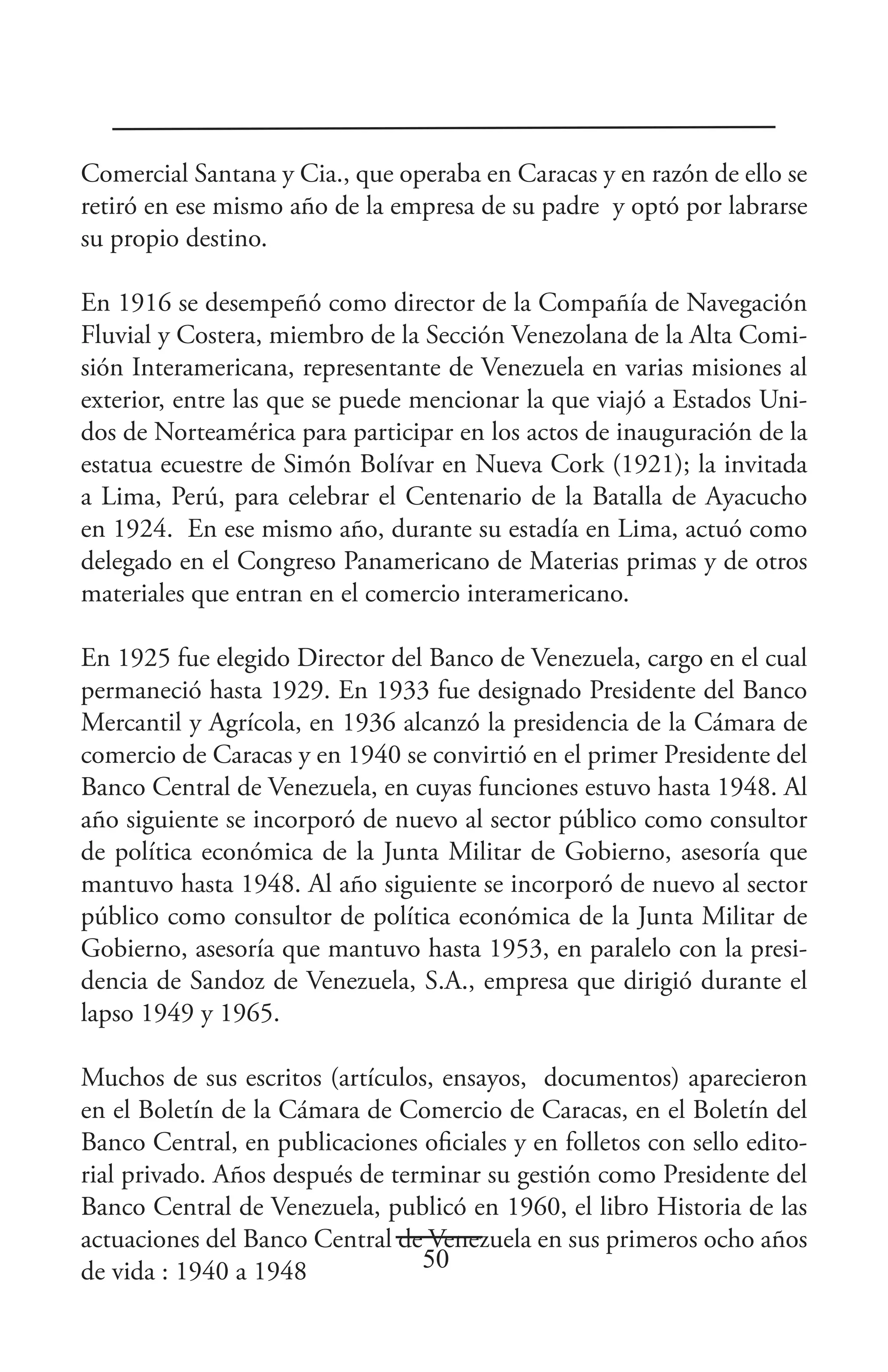 Comercial Santana y Cia., que operaba en Caracas y en razón de ello se
retiró en ese mismo año de la empresa de su padre y optó por labrarse
su propio destino.

En 1916 se desempeñó como director de la Compañía de Navegación
Fluvial y Costera, miembro de la Sección Venezolana de la Alta Comi-
sión Interamericana, representante de Venezuela en varias misiones al
exterior, entre las que se puede mencionar la que viajó a Estados Uni-
dos de Norteamérica para participar en los actos de inauguración de la
estatua ecuestre de Simón Bolívar en Nueva Cork (1921); la invitada
a Lima, Perú, para celebrar el Centenario de la Batalla de Ayacucho
en 1924. En ese mismo año, durante su estadía en Lima, actuó como
delegado en el Congreso Panamericano de Materias primas y de otros
materiales que entran en el comercio interamericano.

En 1925 fue elegido Director del Banco de Venezuela, cargo en el cual
permaneció hasta 1929. En 1933 fue designado Presidente del Banco
Mercantil y Agrícola, en 1936 alcanzó la presidencia de la Cámara de
comercio de Caracas y en 1940 se convirtió en el primer Presidente del
Banco Central de Venezuela, en cuyas funciones estuvo hasta 1948. Al
año siguiente se incorporó de nuevo al sector público como consultor
de política económica de la Junta Militar de Gobierno, asesoría que
mantuvo hasta 1948. Al año siguiente se incorporó de nuevo al sector
público como consultor de política económica de la Junta Militar de
Gobierno, asesoría que mantuvo hasta 1953, en paralelo con la presi-
dencia de Sandoz de Venezuela, S.A., empresa que dirigió durante el
lapso 1949 y 1965.

Muchos de sus escritos (artículos, ensayos, documentos) aparecieron
en el Boletín de la Cámara de Comercio de Caracas, en el Boletín del
Banco Central, en publicaciones oficiales y en folletos con sello edito-
rial privado. Años después de terminar su gestión como Presidente del
Banco Central de Venezuela, publicó en 1960, el libro Historia de las
actuaciones del Banco Central de Venezuela en sus primeros ocho años
de vida : 1940 a 1948            50
 