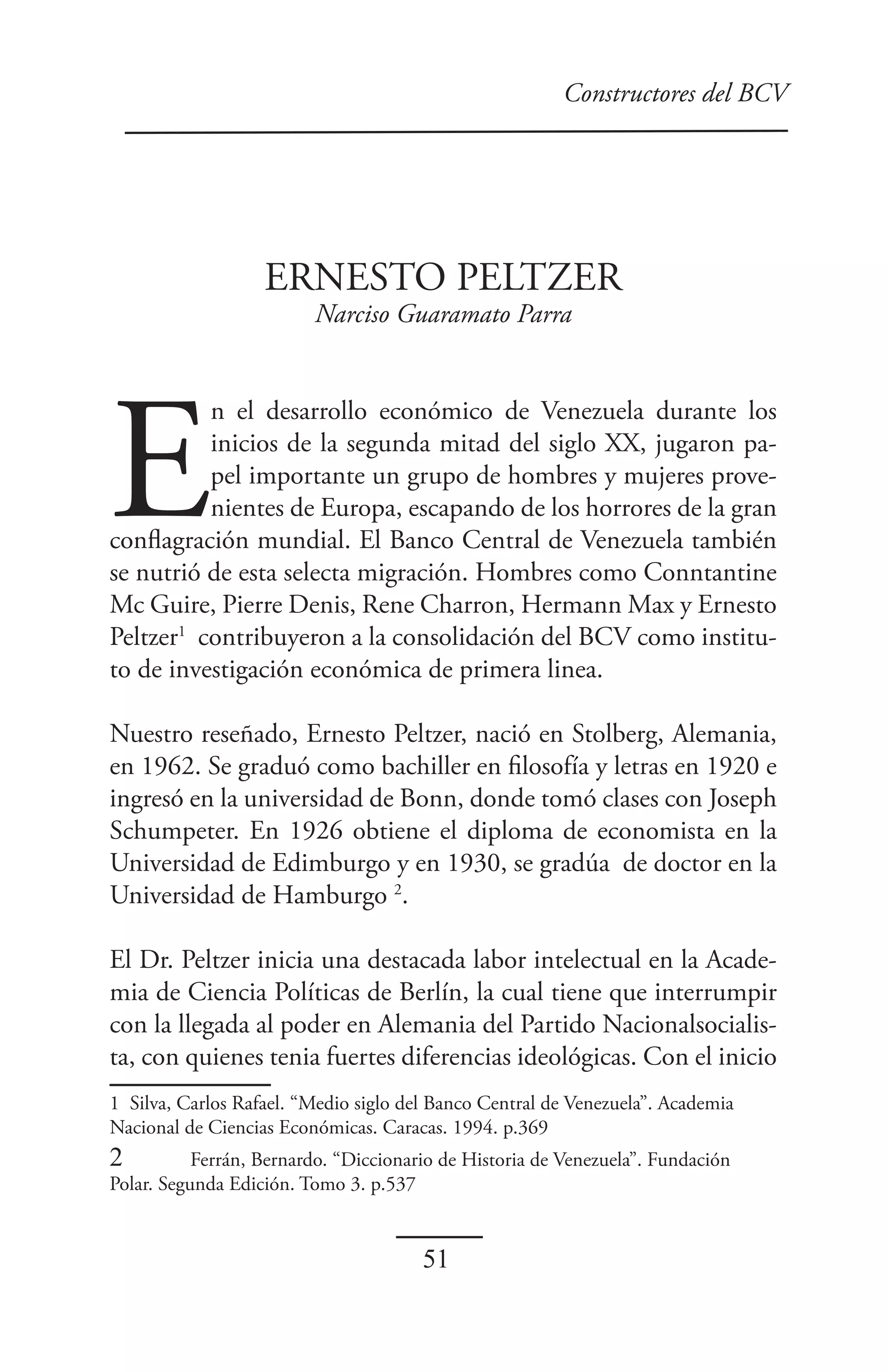 Constructores del BCV




                   ERNESTO PELTZER
                         Narciso Guaramato Parra




E
          n el desarrollo económico de Venezuela durante los
          inicios de la segunda mitad del siglo XX, jugaron pa-
          pel importante un grupo de hombres y mujeres prove-
          nientes de Europa, escapando de los horrores de la gran
conflagración mundial. El Banco Central de Venezuela también
se nutrió de esta selecta migración. Hombres como Conntantine
Mc Guire, Pierre Denis, Rene Charron, Hermann Max y Ernesto
Peltzer1 contribuyeron a la consolidación del BCV como institu-
to de investigación económica de primera linea.

Nuestro reseñado, Ernesto Peltzer, nació en Stolberg, Alemania,
en 1962. Se graduó como bachiller en filosofía y letras en 1920 e
ingresó en la universidad de Bonn, donde tomó clases con Joseph
Schumpeter. En 1926 obtiene el diploma de economista en la
Universidad de Edimburgo y en 1930, se gradúa de doctor en la
Universidad de Hamburgo 2.

El Dr. Peltzer inicia una destacada labor intelectual en la Acade-
mia de Ciencia Políticas de Berlín, la cual tiene que interrumpir
con la llegada al poder en Alemania del Partido Nacionalsocialis-
ta, con quienes tenia fuertes diferencias ideológicas. Con el inicio
1 Silva, Carlos Rafael. “Medio siglo del Banco Central de Venezuela”. Academia
Nacional de Ciencias Económicas. Caracas. 1994. p.369
2          Ferrán, Bernardo. “Diccionario de Historia de Venezuela”. Fundación
Polar. Segunda Edición. Tomo 3. p.537


                                       51
 