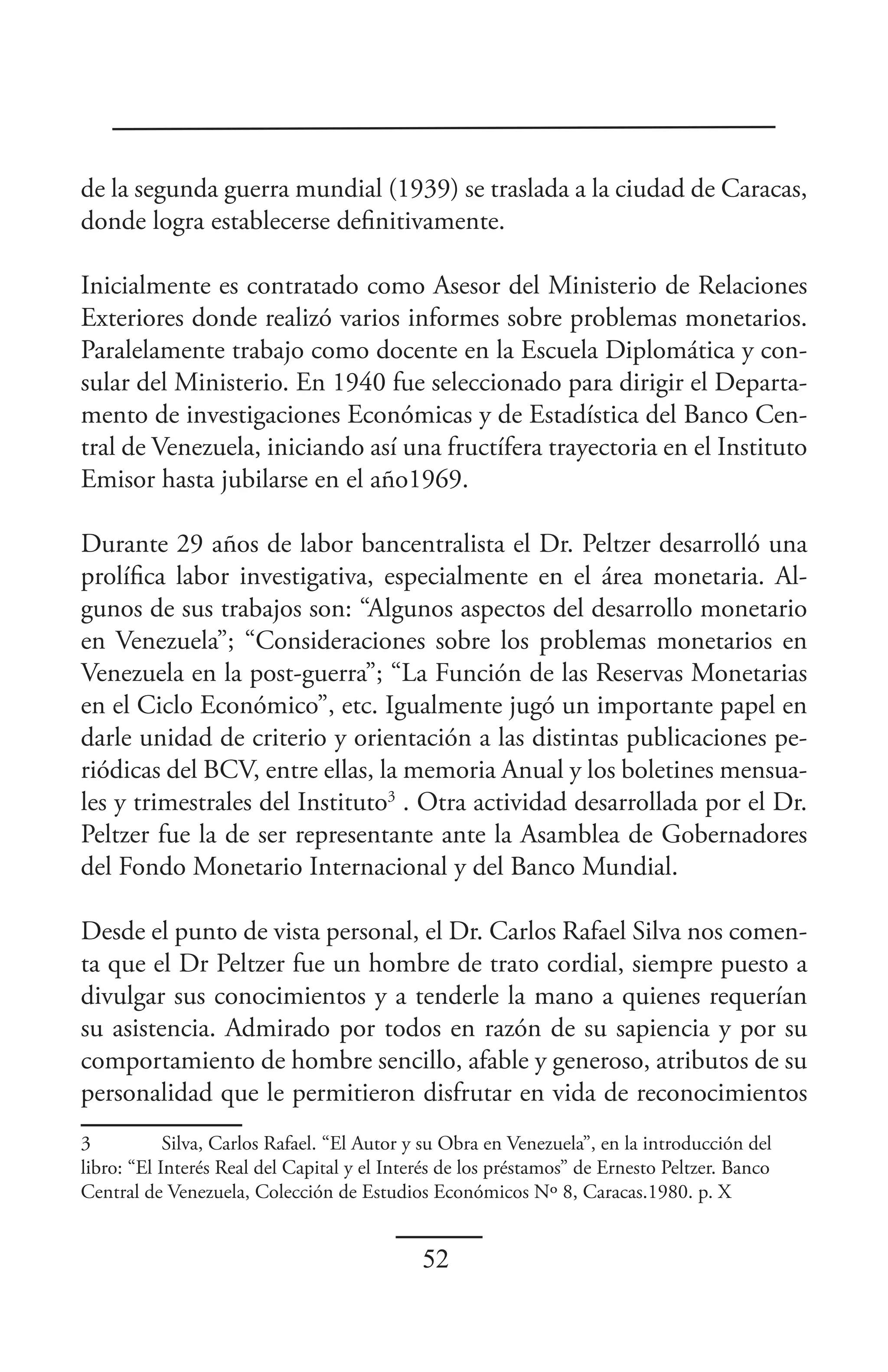 de la segunda guerra mundial (1939) se traslada a la ciudad de Caracas,
donde logra establecerse definitivamente.

Inicialmente es contratado como Asesor del Ministerio de Relaciones
Exteriores donde realizó varios informes sobre problemas monetarios.
Paralelamente trabajo como docente en la Escuela Diplomática y con-
sular del Ministerio. En 1940 fue seleccionado para dirigir el Departa-
mento de investigaciones Económicas y de Estadística del Banco Cen-
tral de Venezuela, iniciando así una fructífera trayectoria en el Instituto
Emisor hasta jubilarse en el año1969.

Durante 29 años de labor bancentralista el Dr. Peltzer desarrolló una
prolífica labor investigativa, especialmente en el área monetaria. Al-
gunos de sus trabajos son: “Algunos aspectos del desarrollo monetario
en Venezuela”; “Consideraciones sobre los problemas monetarios en
Venezuela en la post-guerra”; “La Función de las Reservas Monetarias
en el Ciclo Económico”, etc. Igualmente jugó un importante papel en
darle unidad de criterio y orientación a las distintas publicaciones pe-
riódicas del BCV, entre ellas, la memoria Anual y los boletines mensua-
les y trimestrales del Instituto3 . Otra actividad desarrollada por el Dr.
Peltzer fue la de ser representante ante la Asamblea de Gobernadores
del Fondo Monetario Internacional y del Banco Mundial.

Desde el punto de vista personal, el Dr. Carlos Rafael Silva nos comen-
ta que el Dr Peltzer fue un hombre de trato cordial, siempre puesto a
divulgar sus conocimientos y a tenderle la mano a quienes requerían
su asistencia. Admirado por todos en razón de su sapiencia y por su
comportamiento de hombre sencillo, afable y generoso, atributos de su
personalidad que le permitieron disfrutar en vida de reconocimientos
3           Silva, Carlos Rafael. “El Autor y su Obra en Venezuela”, en la introducción del
libro: “El Interés Real del Capital y el Interés de los préstamos” de Ernesto Peltzer. Banco
Central de Venezuela, Colección de Estudios Económicos Nº 8, Caracas.1980. p. X


                                             52
 