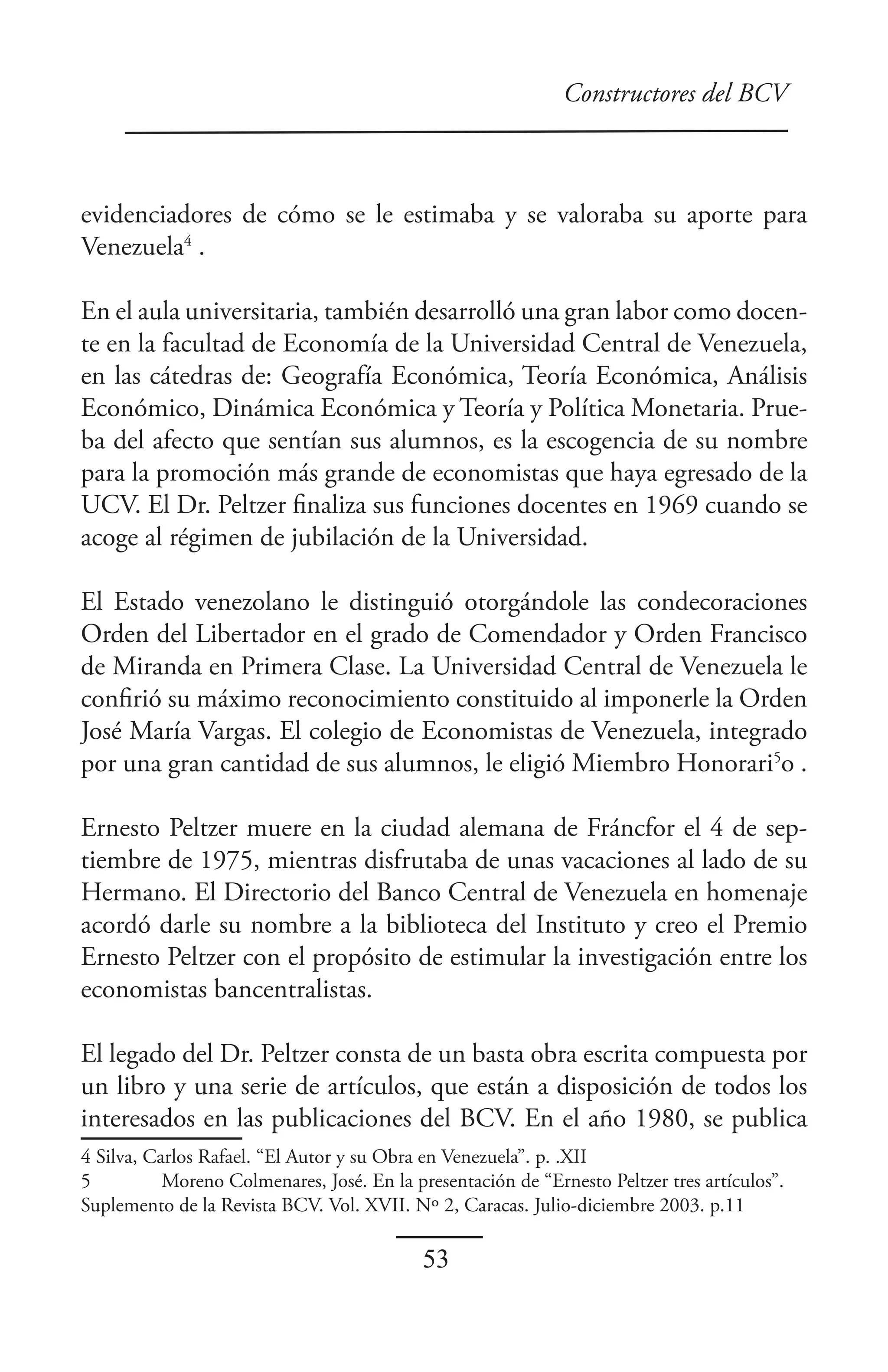 Constructores del BCV



evidenciadores de cómo se le estimaba y se valoraba su aporte para
Venezuela4 .

En el aula universitaria, también desarrolló una gran labor como docen-
te en la facultad de Economía de la Universidad Central de Venezuela,
en las cátedras de: Geografía Económica, Teoría Económica, Análisis
Económico, Dinámica Económica y Teoría y Política Monetaria. Prue-
ba del afecto que sentían sus alumnos, es la escogencia de su nombre
para la promoción más grande de economistas que haya egresado de la
UCV. El Dr. Peltzer finaliza sus funciones docentes en 1969 cuando se
acoge al régimen de jubilación de la Universidad.

El Estado venezolano le distinguió otorgándole las condecoraciones
Orden del Libertador en el grado de Comendador y Orden Francisco
de Miranda en Primera Clase. La Universidad Central de Venezuela le
confirió su máximo reconocimiento constituido al imponerle la Orden
José María Vargas. El colegio de Economistas de Venezuela, integrado
por una gran cantidad de sus alumnos, le eligió Miembro Honorari5o .

Ernesto Peltzer muere en la ciudad alemana de Fráncfor el 4 de sep-
tiembre de 1975, mientras disfrutaba de unas vacaciones al lado de su
Hermano. El Directorio del Banco Central de Venezuela en homenaje
acordó darle su nombre a la biblioteca del Instituto y creo el Premio
Ernesto Peltzer con el propósito de estimular la investigación entre los
economistas bancentralistas.

El legado del Dr. Peltzer consta de un basta obra escrita compuesta por
un libro y una serie de artículos, que están a disposición de todos los
interesados en las publicaciones del BCV. En el año 1980, se publica
4 Silva, Carlos Rafael. “El Autor y su Obra en Venezuela”. p. .XII
5          Moreno Colmenares, José. En la presentación de “Ernesto Peltzer tres artículos”.
Suplemento de la Revista BCV. Vol. XVII. Nº 2, Caracas. Julio-diciembre 2003. p.11

                                            53
 