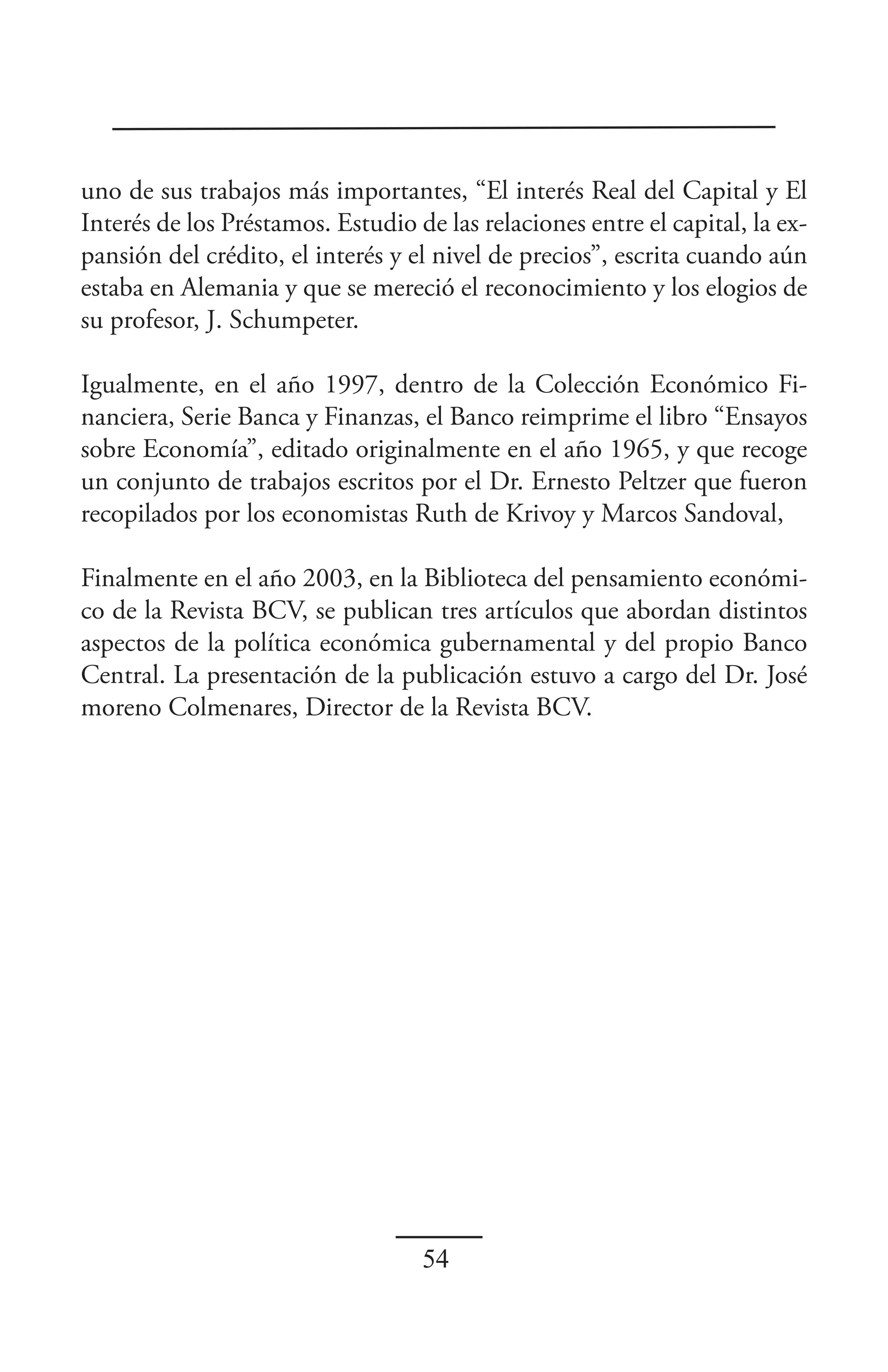 uno de sus trabajos más importantes, “El interés Real del Capital y El
Interés de los Préstamos. Estudio de las relaciones entre el capital, la ex-
pansión del crédito, el interés y el nivel de precios”, escrita cuando aún
estaba en Alemania y que se mereció el reconocimiento y los elogios de
su profesor, J. Schumpeter.

Igualmente, en el año 1997, dentro de la Colección Económico Fi-
nanciera, Serie Banca y Finanzas, el Banco reimprime el libro “Ensayos
sobre Economía”, editado originalmente en el año 1965, y que recoge
un conjunto de trabajos escritos por el Dr. Ernesto Peltzer que fueron
recopilados por los economistas Ruth de Krivoy y Marcos Sandoval,

Finalmente en el año 2003, en la Biblioteca del pensamiento económi-
co de la Revista BCV, se publican tres artículos que abordan distintos
aspectos de la política económica gubernamental y del propio Banco
Central. La presentación de la publicación estuvo a cargo del Dr. José
moreno Colmenares, Director de la Revista BCV.




                                   54
 