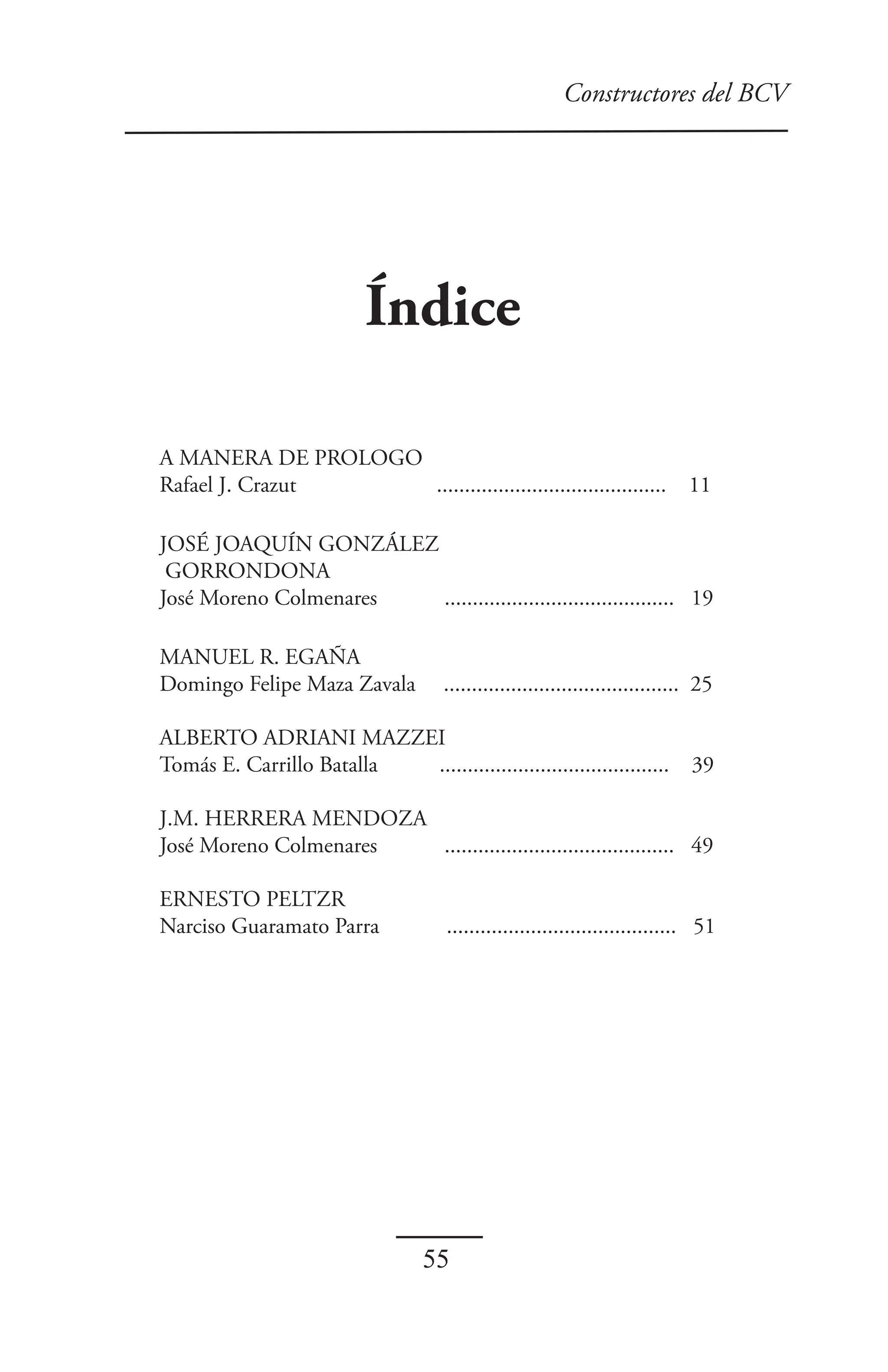 Constructores del BCV




                          Índice

A MANERA DE PROLOGO
Rafael J. Crazut    .........................................                 11

JOSÉ JOAQUÍN GONZÁLEZ
 GORRONDONA
José Moreno Colmenares ......................................... 19

MANUEL R. EGAÑA
Domingo Felipe Maza Zavala           .......................................... 25

ALBERTO ADRIANI MAZZEI
Tomás E. Carrillo Batalla .........................................           39

J.M. HERRERA MENDOZA
José Moreno Colmenares ......................................... 49

ERNESTO PELTZR
Narciso Guaramato Parra              ......................................... 51




                                  55
 