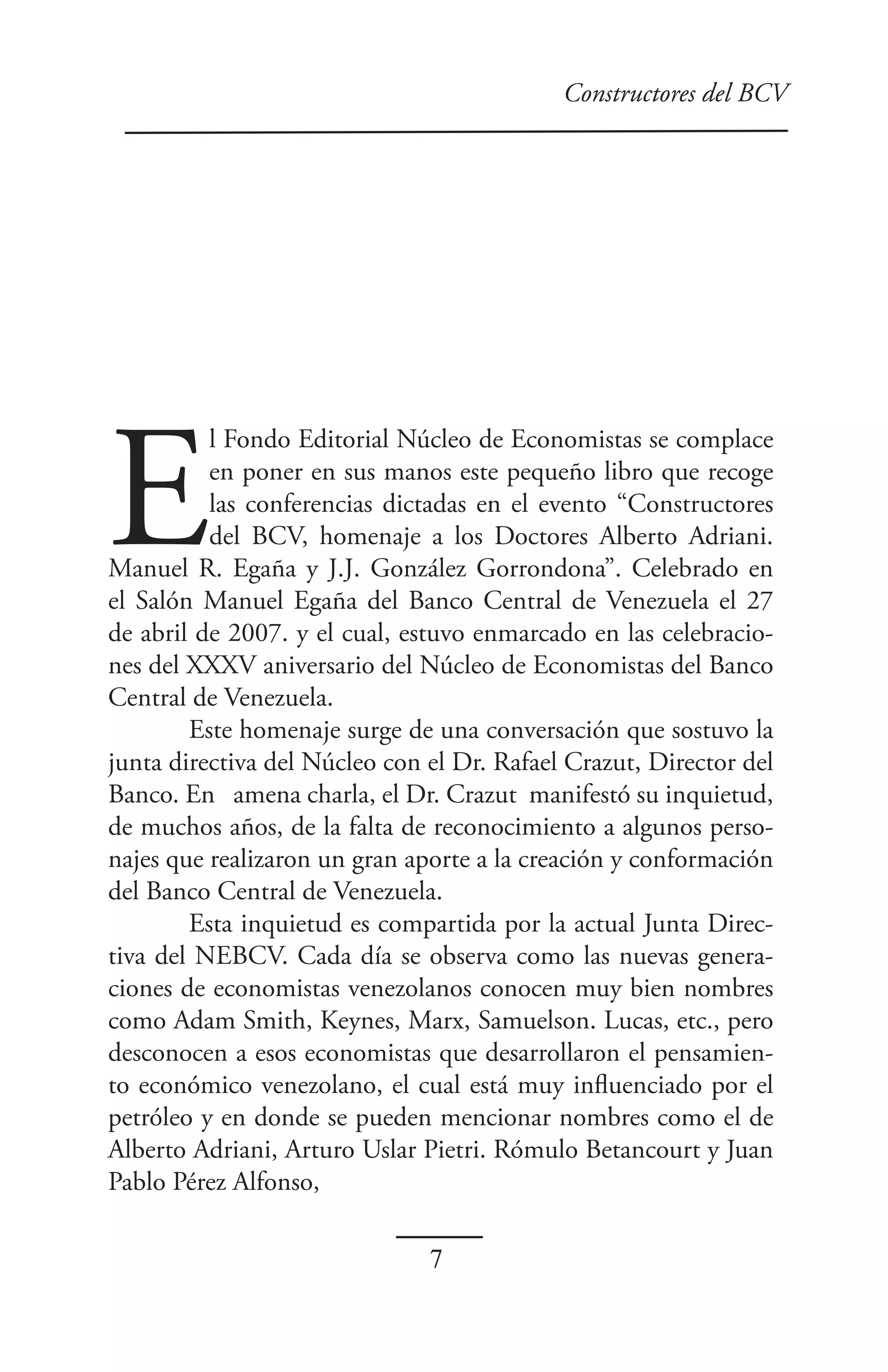 Constructores del BCV




E
          l Fondo Editorial Núcleo de Economistas se complace
          en poner en sus manos este pequeño libro que recoge
          las conferencias dictadas en el evento “Constructores
          del BCV, homenaje a los Doctores Alberto Adriani.
Manuel R. Egaña y J.J. González Gorrondona”. Celebrado en
el Salón Manuel Egaña del Banco Central de Venezuela el 27
de abril de 2007. y el cual, estuvo enmarcado en las celebracio-
nes del XXXV aniversario del Núcleo de Economistas del Banco
Central de Venezuela.
        Este homenaje surge de una conversación que sostuvo la
junta directiva del Núcleo con el Dr. Rafael Crazut, Director del
Banco. En amena charla, el Dr. Crazut manifestó su inquietud,
de muchos años, de la falta de reconocimiento a algunos perso-
najes que realizaron un gran aporte a la creación y conformación
del Banco Central de Venezuela.
        Esta inquietud es compartida por la actual Junta Direc-
tiva del NEBCV. Cada día se observa como las nuevas genera-
ciones de economistas venezolanos conocen muy bien nombres
como Adam Smith, Keynes, Marx, Samuelson. Lucas, etc., pero
desconocen a esos economistas que desarrollaron el pensamien-
to económico venezolano, el cual está muy influenciado por el
petróleo y en donde se pueden mencionar nombres como el de
Alberto Adriani, Arturo Uslar Pietri. Rómulo Betancourt y Juan
Pablo Pérez Alfonso,

                               7
 
