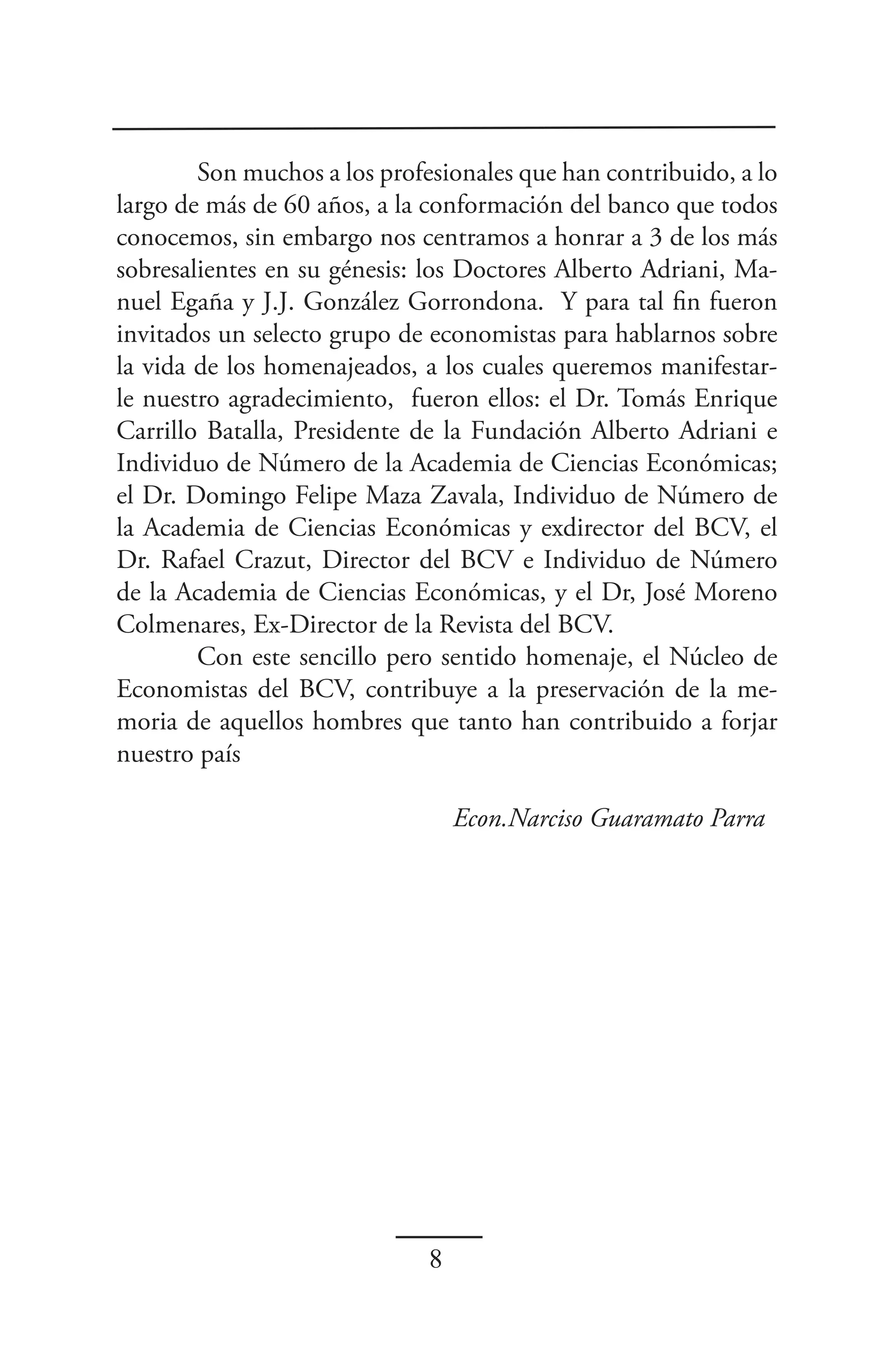 Son muchos a los profesionales que han contribuido, a lo
largo de más de 60 años, a la conformación del banco que todos
conocemos, sin embargo nos centramos a honrar a 3 de los más
sobresalientes en su génesis: los Doctores Alberto Adriani, Ma-
nuel Egaña y J.J. González Gorrondona. Y para tal fin fueron
invitados un selecto grupo de economistas para hablarnos sobre
la vida de los homenajeados, a los cuales queremos manifestar-
le nuestro agradecimiento, fueron ellos: el Dr. Tomás Enrique
Carrillo Batalla, Presidente de la Fundación Alberto Adriani e
Individuo de Número de la Academia de Ciencias Económicas;
el Dr. Domingo Felipe Maza Zavala, Individuo de Número de
la Academia de Ciencias Económicas y exdirector del BCV, el
Dr. Rafael Crazut, Director del BCV e Individuo de Número
de la Academia de Ciencias Económicas, y el Dr, José Moreno
Colmenares, Ex-Director de la Revista del BCV.
        Con este sencillo pero sentido homenaje, el Núcleo de
Economistas del BCV, contribuye a la preservación de la me-
moria de aquellos hombres que tanto han contribuido a forjar
nuestro país

                                  Econ.Narciso Guaramato Parra




                              8
 