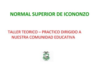 NORMAL SUPERIOR DE ICONONZO
TALLER TEORICO – PRACTICO DIRIGIDO A
NUESTRA COMUNIDAD EDUCATIVA
 