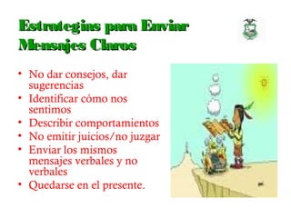 Estrategias para EnviarEstrategias para Enviar
Mensajes ClarosMensajes Claros
• No dar consejos, dar
sugerencias
• Identificar cómo nos
sentimos
• Describir comportamientos
• No emitir juicios/no juzgar
• Enviar los mismos
mensajes verbales y no
verbales
• Quedarse en el presente.
 
