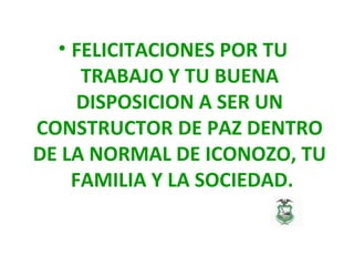 • FELICITACIONES POR TU
TRABAJO Y TU BUENA
DISPOSICION A SER UN
CONSTRUCTOR DE PAZ DENTRO
DE LA NORMAL DE ICONOZO, TU
FAMILIA Y LA SOCIEDAD.
 