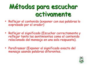 Métodos para escucharMétodos para escuchar
activamenteactivamente
• Reflejar el contenido (exponer con sus palabras lo
expresado por el orador)
• Reflejar el significado (Escuchar correctamente y
reflejar tanto los sentimientos como el contenido
relacionado del mensaje en una sola respuesta).
• Parafrasear (Exponer el significado exacto del
mensaje usando palabras diferentes.
 