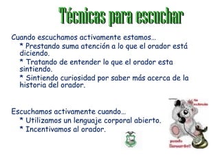 TécnicasparaescucharTécnicasparaescuchar
Cuando escuchamos activamente estamos…
* Prestando suma atención a lo que el orador está
diciendo.
* Tratando de entender lo que el orador esta
sintiendo.
* Sintiendo curiosidad por saber más acerca de la
historia del orador.
Escuchamos activamente cuando…
* Utilizamos un lenguaje corporal abierto.
* Incentivamos al orador.
 