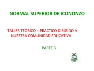 NORMAL SUPERIOR DE ICONONZO
TALLER TEORICO – PRACTICO DIRIGIDO A
NUESTRA COMUNIDAD EDUCATIVA
PARTE 3
 