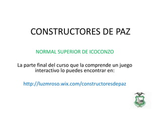 CONSTRUCTORES DE PAZ
NORMAL SUPERIOR DE ICOCONZO
La parte final del curso que la comprende un juego
interactivo lo puedes encontrar en:
http://luzmroso.wix.com/constructoresdepaz
 