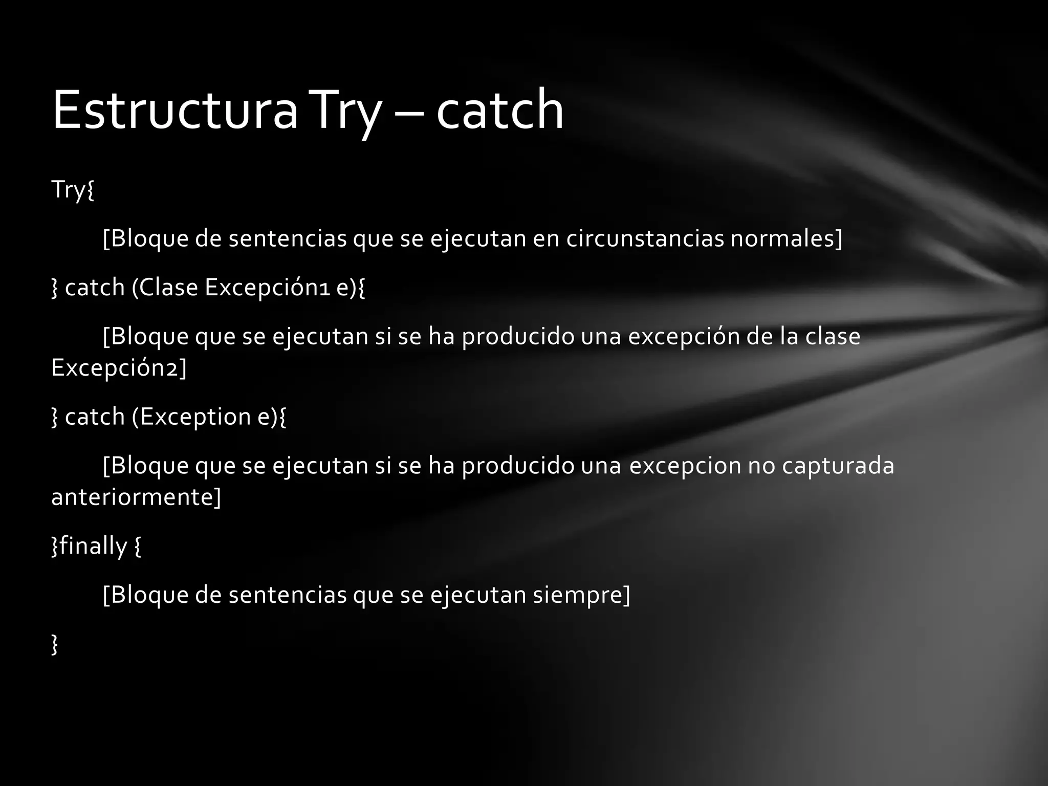 Estructura Try – catch
Try{
       [Bloque de sentencias que se ejecutan en circunstancias normales]
} catch (Clase Excepción1 e){
    [Bloque que se ejecutan si se ha producido una excepción de la clase
Excepción2]
} catch (Exception e){
    [Bloque que se ejecutan si se ha producido una excepcion no capturada
anteriormente]
}finally {
       [Bloque de sentencias que se ejecutan siempre]
}
 
