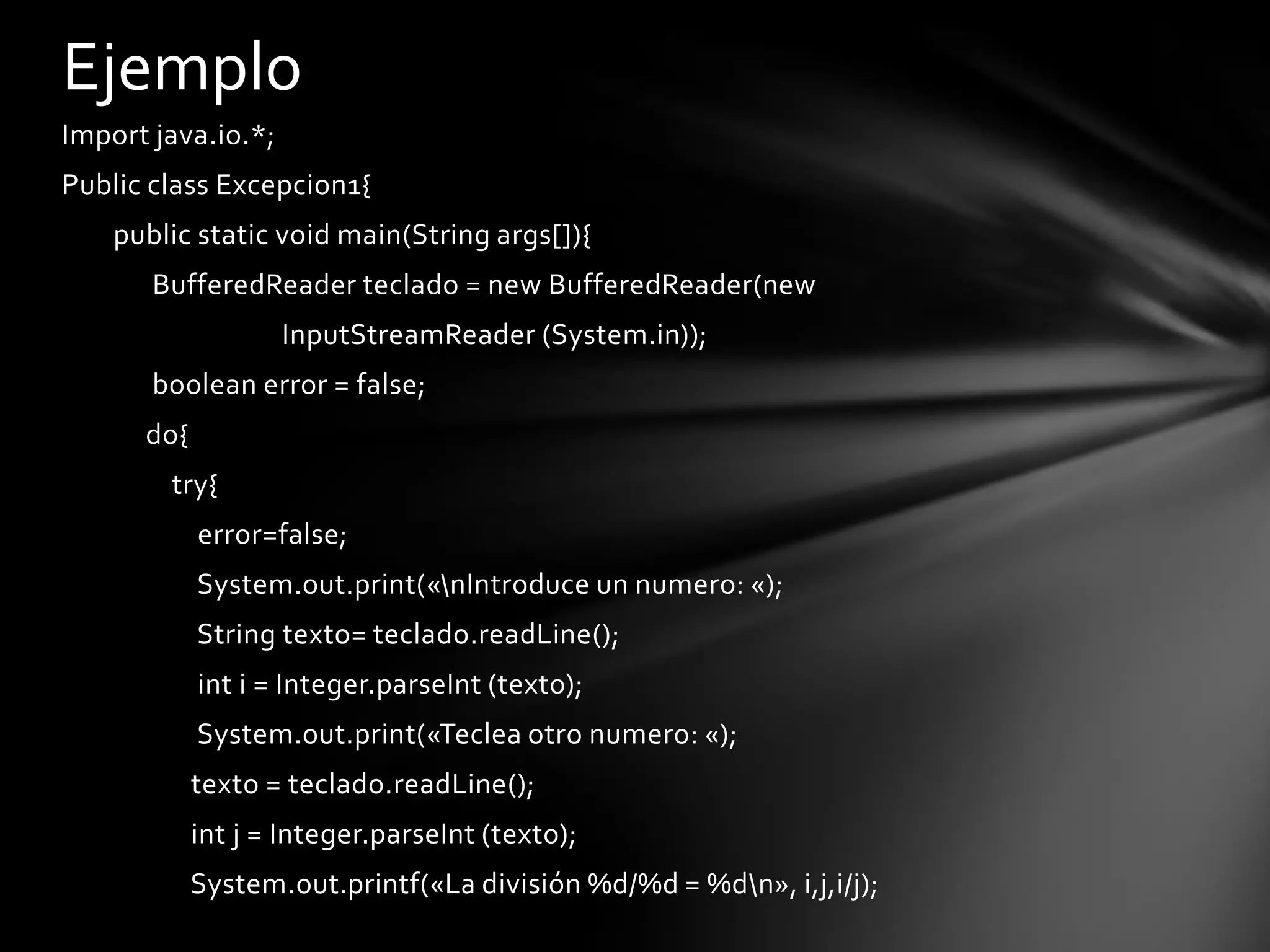 Ejemplo
Import java.io.*;
Public class Excepcion1{
    public static void main(String args[]){
       BufferedReader teclado = new BufferedReader(new
                    InputStreamReader (System.in));
       boolean error = false;
      do{
        try{
            error=false;
            System.out.print(«nIntroduce un numero: «);
            String texto= teclado.readLine();
            int i = Integer.parseInt (texto);
            System.out.print(«Teclea otro numero: «);
            texto = teclado.readLine();
            int j = Integer.parseInt (texto);
            System.out.printf(«La división %d/%d = %dn», i,j,i/j);
 