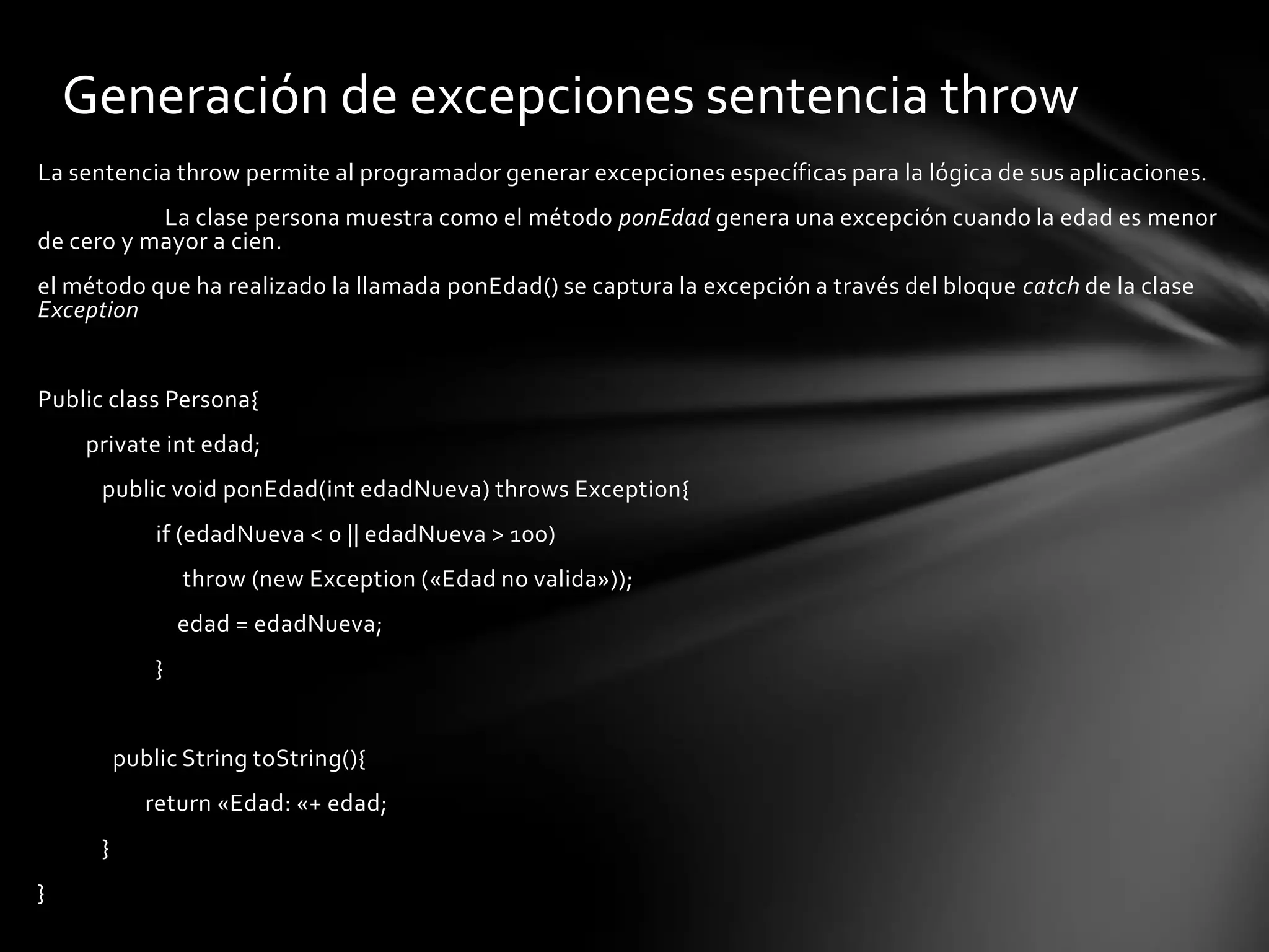 Generación de excepciones sentencia throw
La sentencia throw permite al programador generar excepciones específicas para la lógica de sus aplicaciones.
           La clase persona muestra como el método ponEdad genera una excepción cuando la edad es menor
de cero y mayor a cien.
el método que ha realizado la llamada ponEdad() se captura la excepción a través del bloque catch de la clase
Exception


Public class Persona{
    private int edad;
      public void ponEdad(int edadNueva) throws Exception{
              if (edadNueva < 0 || edadNueva > 100)
                  throw (new Exception («Edad no valida»));
                  edad = edadNueva;
              }


          public String toString(){
             return «Edad: «+ edad;
      }
}
 