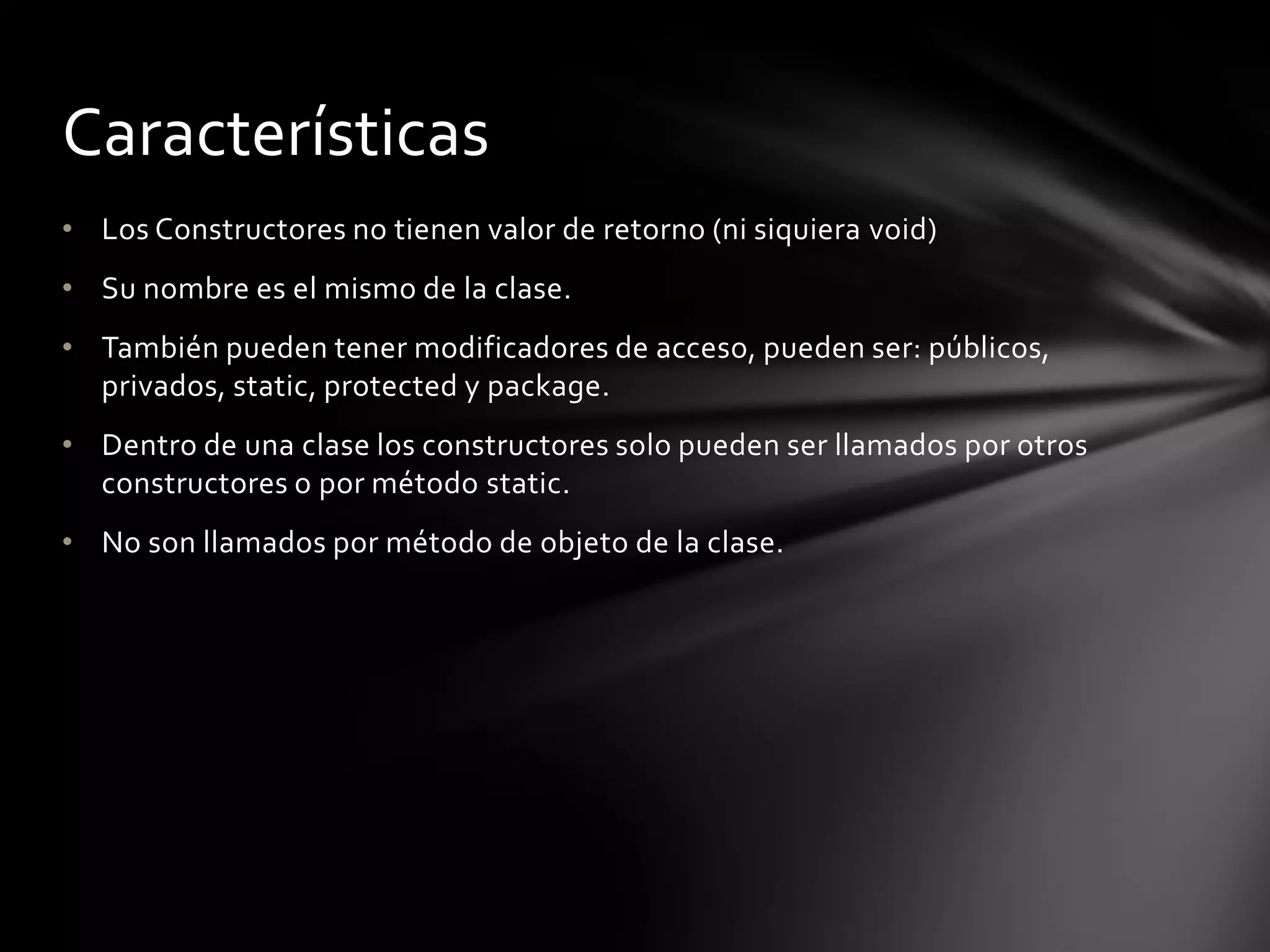Características
• Los Constructores no tienen valor de retorno (ni siquiera void)
• Su nombre es el mismo de la clase.
• También pueden tener modificadores de acceso, pueden ser: públicos,
  privados, static, protected y package.
• Dentro de una clase los constructores solo pueden ser llamados por otros
  constructores o por método static.
• No son llamados por método de objeto de la clase.
 