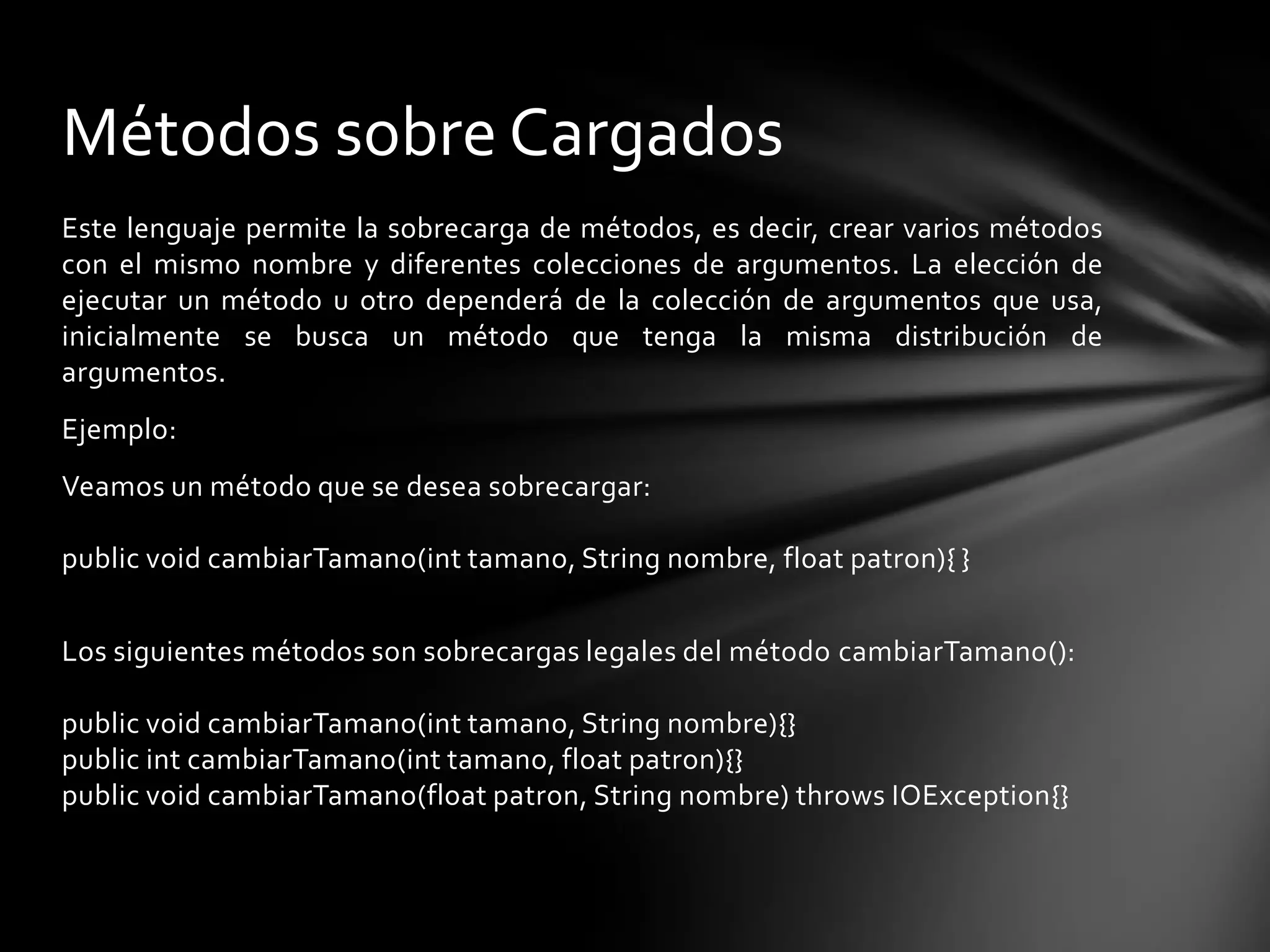 Métodos sobre Cargados
Este lenguaje permite la sobrecarga de métodos, es decir, crear varios métodos
con el mismo nombre y diferentes colecciones de argumentos. La elección de
ejecutar un método u otro dependerá de la colección de argumentos que usa,
inicialmente se busca un método que tenga la misma distribución de
argumentos.
Ejemplo:
Veamos un método que se desea sobrecargar:

public void cambiarTamano(int tamano, String nombre, float patron){ }


Los siguientes métodos son sobrecargas legales del método cambiarTamano():

public void cambiarTamano(int tamano, String nombre){}
public int cambiarTamano(int tamano, float patron){}
public void cambiarTamano(float patron, String nombre) throws IOException{}
 