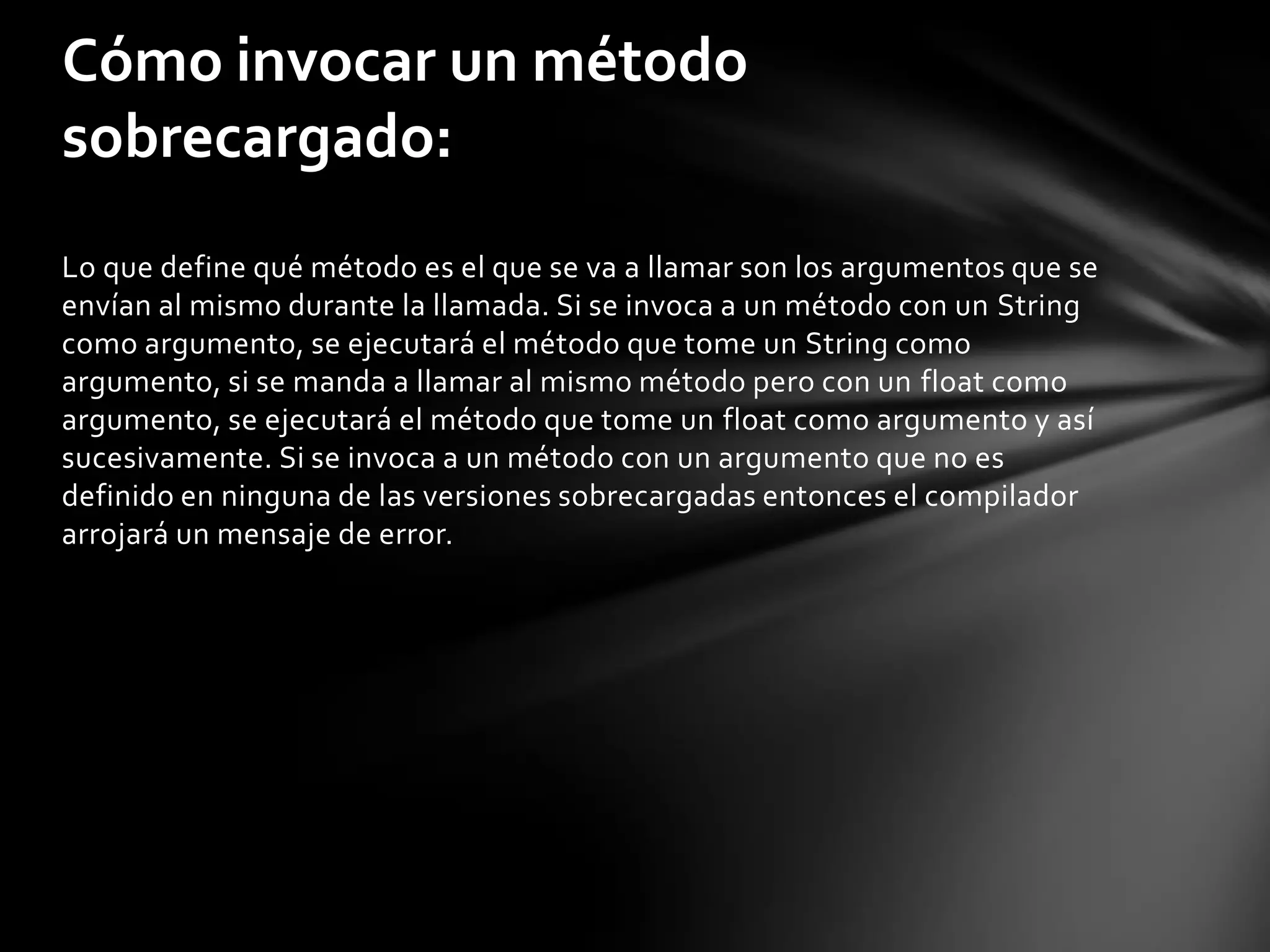 Cómo invocar un método
sobrecargado:
Lo que define qué método es el que se va a llamar son los argumentos que se
envían al mismo durante la llamada. Si se invoca a un método con un String
como argumento, se ejecutará el método que tome un String como
argumento, si se manda a llamar al mismo método pero con un float como
argumento, se ejecutará el método que tome un float como argumento y así
sucesivamente. Si se invoca a un método con un argumento que no es
definido en ninguna de las versiones sobrecargadas entonces el compilador
arrojará un mensaje de error.
 