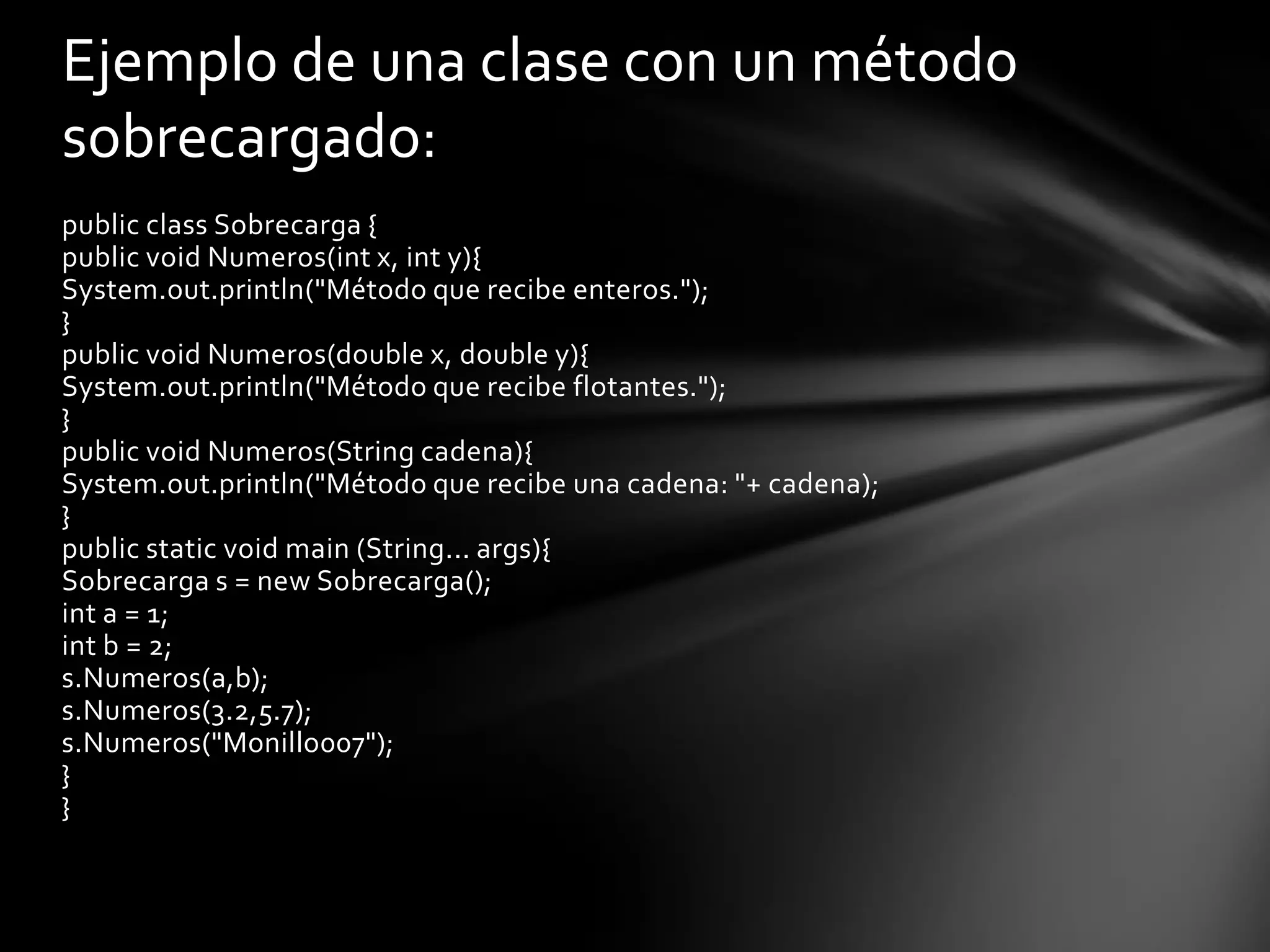 Ejemplo de una clase con un método
sobrecargado:
public class Sobrecarga {
public void Numeros(int x, int y){
System.out.println("Método que recibe enteros.");
}
public void Numeros(double x, double y){
System.out.println("Método que recibe flotantes.");
}
public void Numeros(String cadena){
System.out.println("Método que recibe una cadena: "+ cadena);
}
public static void main (String... args){
Sobrecarga s = new Sobrecarga();
int a = 1;
int b = 2;
s.Numeros(a,b);
s.Numeros(3.2,5.7);
s.Numeros("Monillo007");
}
}
 