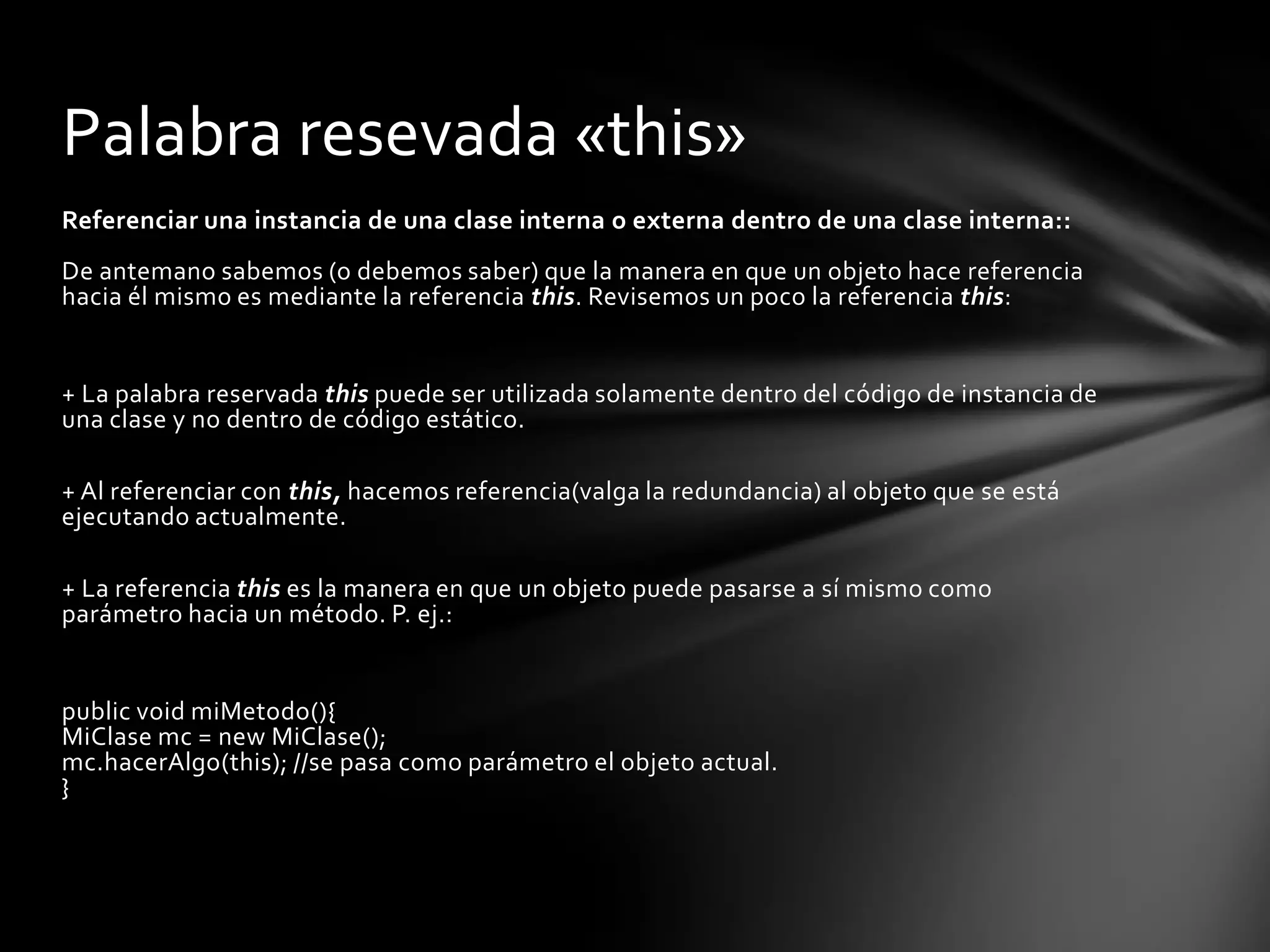 Palabra resevada «this»
Referenciar una instancia de una clase interna o externa dentro de una clase interna::
De antemano sabemos (o debemos saber) que la manera en que un objeto hace referencia
hacia él mismo es mediante la referencia this. Revisemos un poco la referencia this:


+ La palabra reservada this puede ser utilizada solamente dentro del código de instancia de
una clase y no dentro de código estático.

+ Al referenciar con this, hacemos referencia(valga la redundancia) al objeto que se está
ejecutando actualmente.

+ La referencia this es la manera en que un objeto puede pasarse a sí mismo como
parámetro hacia un método. P. ej.:


public void miMetodo(){
MiClase mc = new MiClase();
mc.hacerAlgo(this); //se pasa como parámetro el objeto actual.
}
 