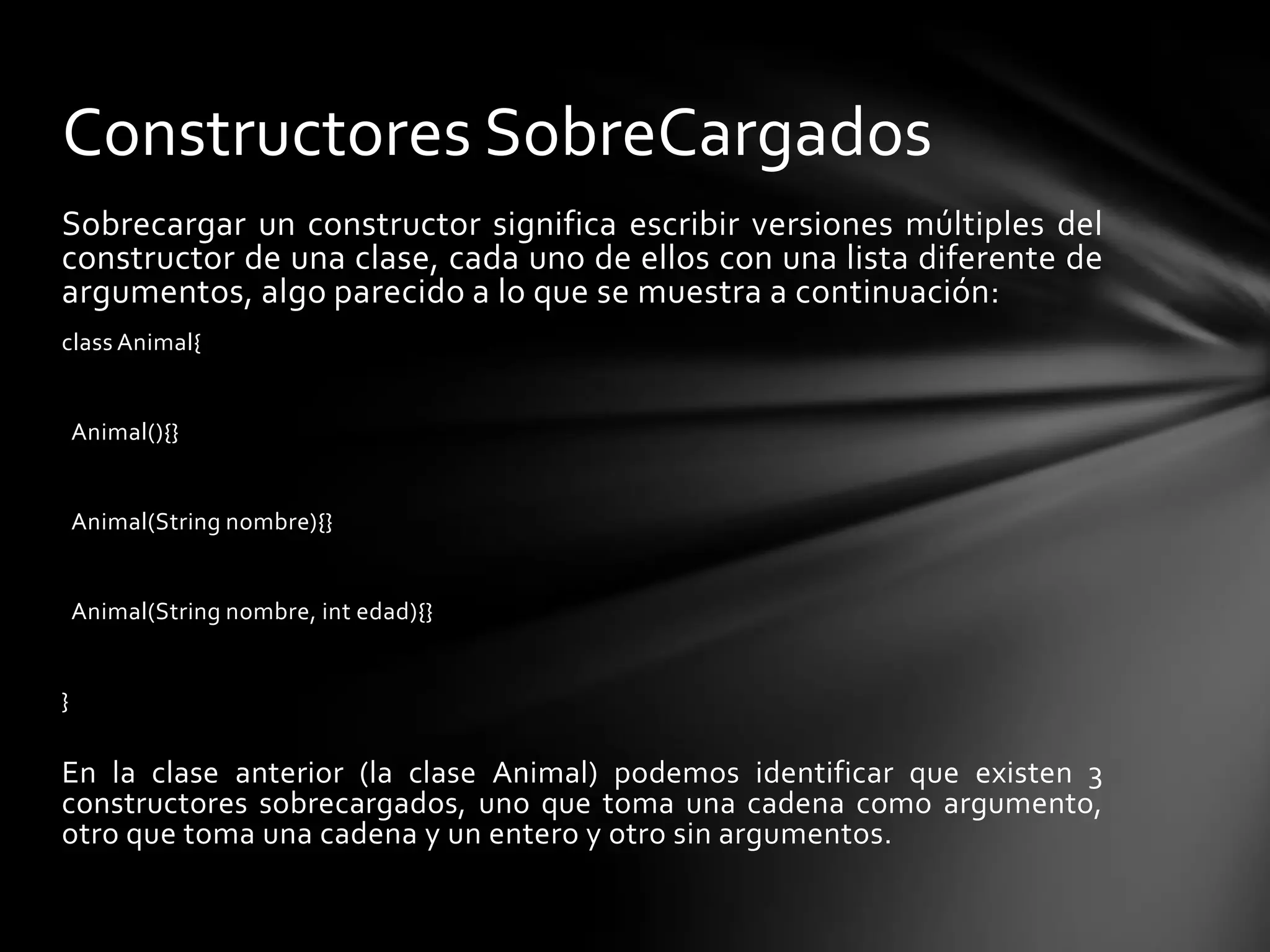 Constructores SobreCargados
Sobrecargar un constructor significa escribir versiones múltiples del
constructor de una clase, cada uno de ellos con una lista diferente de
argumentos, algo parecido a lo que se muestra a continuación:
class Animal{


    Animal(){}


    Animal(String nombre){}


    Animal(String nombre, int edad){}


}

En la clase anterior (la clase Animal) podemos identificar que existen 3
constructores sobrecargados, uno que toma una cadena como argumento,
otro que toma una cadena y un entero y otro sin argumentos.
 